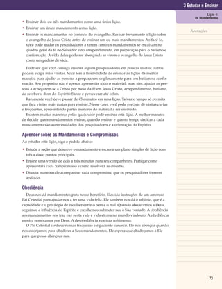 3 Estudar e Ensinar
                                                                                                           Lição 4:
                                                                                                    Os Mandamentos
• Ensinar dois ou três mandamentos como uma única lição.
• Ensinar um único mandamento como lição.
                                                                                                 Anotações
• Ensinar os mandamentos no contexto do evangelho. Revisar brevemente a lição sobre
  o evangelho de Jesus Cristo antes de ensinar um ou mais mandamentos. Ao fazê-lo,
  você pode ajudar os pesquisadores a verem como os mandamentos se encaixam no
  quadro geral da fé no Salvador e no arrependimento, em preparação para o batismo e
  confirmação. A vida deles pode ser abençoada se virem o evangelho de Jesus Cristo
  como um padrão de vida.

   Pode ser que você consiga ensinar alguns pesquisadores em poucas visitas; outros
podem exigir mais visitas. Você tem a flexibilidade de ensinar as lições da melhor
maneira para ajudar as pessoas a prepararem-se plenamente para seu batismo e confir-
mação. Seu propósito não é apenas apresentar todo o material; mas, sim, ajudar as pes-
soas a achegarem-se a Cristo por meio da fé em Jesus Cristo, arrependimento, batismo,
de receber o dom do Espírito Santo e perseverar até o fim.
   Raramente você deve passar de 45 minutos em uma lição. Talvez o tempo só permita
que faça visitas mais curtas para ensinar. Nesse caso, você pode precisar de visitas curtas
e freqüentes, apresentando partes menores do material a ser ensinado.
   Existem muitas maneiras pelas quais você pode ensinar esta lição. A melhor maneira
de decidir quais mandamentos ensinar, quando ensinar e quanto tempo dedicar a cada
mandamento são as necessidades dos pesquisadores e a orientação do Espírito.

Aprender sobre os Mandamentos e Compromissos
Ao estudar esta lição, siga o padrão abaixo:

• Estude a seção que descreve o mandamento e escreva um plano simples de lição com
  três a cinco pontos principais.
• Ensine uma versão de dois a três minutos para seu companheiro. Pratique como
  apresentará cada compromisso e como resolverá as dúvidas.
• Discuta maneiras de acompanhar cada compromisso que os pesquisadores tiverem
  aceitado.

Obediência
  Deus nos dá mandamentos para nosso benefício. Eles são instruções de um amoroso
Pai Celestial para ajudar-nos a ter uma vida feliz. Ele também nos dá o arbítrio, que é a
capacidade e o privilégio de escolher entre o bem e o mal. Quando obedecemos a Deus,
seguimos a influência do Espírito e escolhemos submeter-nos à Sua vontade. A obediência
aos mandamentos nos traz paz nesta vida e vida eterna no mundo vindouro. A obediência
mostra nosso amor por Deus. A desobediência nos traz sofrimento.
  O Pai Celestial conhece nossas fraquezas e é paciente conosco. Ele nos abençoa quando
nos esforçamos para obedecer a Seus mandamentos. Ele espera que obedeçamos a Ele
para que possa abençoar-nos.




                                                                                                             73
 