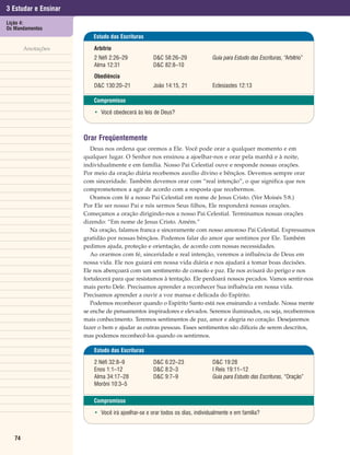 3 Estudar e Ensinar
Lição 4:
Os Mandamentos
                         Estudo das Escrituras

        Anotações         Arbítrio
                          2 Néfi 2:26–29            D&C 58:26–29              Guia para Estudo das Escrituras, “Arbítrio”
                          Alma 12:31                D&C 82:8–10
                          Obediência
                          D&C 130:20–21             João 14:15, 21            Eclesiastes 12:13

                          Compromisso

                          • Você obedecerá às leis de Deus?



                      Orar Freqüentemente
                         Deus nos ordena que oremos a Ele. Você pode orar a qualquer momento e em
                      qualquer lugar. O Senhor nos ensinou a ajoelhar-nos e orar pela manhã e à noite,
                      individualmente e em família. Nosso Pai Celestial ouve e responde nossas orações.
                      Por meio da oração diária recebemos auxílio divino e bênçãos. Devemos sempre orar
                      com sinceridade. Também devemos orar com “real intenção”, o que significa que nos
                      comprometemos a agir de acordo com a resposta que recebermos.
                         Oramos com fé a nosso Pai Celestial em nome de Jesus Cristo. (Ver Moisés 5:8.)
                      Por Ele ser nosso Pai e nós sermos Seus filhos, Ele responderá nossas orações.
                      Começamos a oração dirigindo-nos a nosso Pai Celestial. Terminamos nossas orações
                      dizendo: “Em nome de Jesus Cristo. Amém.”
                         Na oração, falamos franca e sinceramente com nosso amoroso Pai Celestial. Expressamos
                      gratidão por nossas bênçãos. Podemos falar do amor que sentimos por Ele. Também
                      pedimos ajuda, proteção e orientação, de acordo com nossas necessidades.
                         Ao orarmos com fé, sinceridade e real intenção, veremos a influência de Deus em
                      nossa vida. Ele nos guiará em nossa vida diária e nos ajudará a tomar boas decisões.
                      Ele nos abençoará com um sentimento de consolo e paz. Ele nos avisará do perigo e nos
                      fortalecerá para que resistamos à tentação. Ele perdoará nossos pecados. Vamos sentir-nos
                      mais perto Dele. Precisamos aprender a reconhecer Sua influência em nossa vida.
                      Precisamos aprender a ouvir a voz mansa e delicada do Espírito.
                         Podemos reconhecer quando o Espírito Santo está nos ensinando a verdade. Nossa mente
                      se enche de pensamentos inspiradores e elevados. Seremos iluminados, ou seja, receberemos
                      mais conhecimento. Teremos sentimentos de paz, amor e alegria no coração. Desejaremos
                      fazer o bem e ajudar as outras pessoas. Esses sentimentos são difíceis de serem descritos,
                      mas podemos reconhecê-los quando os sentirmos.

                          Estudo das Escrituras

                          2 Néfi 32:8–9             D&C 6:22–23               D&C 19:28
                          Enos 1:1–12               D&C 8:2–3                 I Reis 19:11–12
                          Alma 34:17–28             D&C 9:7–9                 Guia para Estudo das Escrituras, “Oração”
                          Morôni 10:3–5

                          Compromisso

                          • Você irá ajoelhar-se e orar todos os dias, individualmente e em família?



   74
 