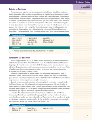 3 Estudar e Ensinar
                                                                                                         Lição 4:
                                                                                                  Os Mandamentos
Estudar as Escrituras
   As escrituras são registros escritos dos assuntos entre Deus e Seus filhos, conforme
                                                                                               Anotações
foram registrados pelos profetas sob a influência do Espírito Santo. Mostramos nossa fé
ao estudarmos a palavra revelada de Deus, crermos nela e a obedecermos. Examinamos
diligentemente as escrituras para compreender a verdade. Banqueteamo-nos nelas porque
elas abrem a porta da revelação e mostram-nos o que precisamos fazer e como devemos
nos tornar. Examinamos as escrituras para aprender sobre Jesus Cristo e Seu evangelho.
A fé em Jesus Cristo é um dom de Deus que vem por meio do estudo e e de viver sua
palavra Sua palavra e Seu evangelho. As escrituras aprovadas pela Igreja, também
chamadas de obras-padrão, são a Bíblia Sagrada, o Livro de Mórmon, Doutrina e
Convênios e Pérola de Grande Valor. Devemos estudar esses livros sagrados todos os dias.

    Estudo das Escrituras

    1 Néfi 19:22–23           2 Néfi 31:19–20           João 20:31
    2 Néfi 9:50–51            2 Néfi 32:3–5             II Timóteo 3:14–17
    2 Néfi 25:26              Alma 32:28–30             II Pedro 1:20–21
    2 Néfi 29:1–13            João 5:39

    Compromisso

    • Você lerá as escrituras todos os dias, individualmente e em família?



Santificar o Dia do Senhor
   Nosso comportamento no Dia do Senhor é uma manifestação de nosso compromisso
de honrar e adorar a Deus. Ao santificarmos o Dia do Senhor, mostramos a Deus nossa
disposição de cumprir nossos convênios. Todo domingo, vamos à casa do Senhor para
adorá-Lo. Enquanto estamos ali, tomamos o sacramento para lembrar-nos de Jesus Cristo
e Sua Expiação. Renovamos nossos convênios e mostramos que estamos dispostos a
arrepender-nos de nossos pecados e erros.
   Nesse dia, descansamos de nossos labores. Ao assistirmos às reuniões da Igreja e
adorarmos juntos, fortalecemo-nos uns aos outros. Sentimo-nos renovados renovados
pelo convívio com amigos e familiares. Nossa fé é fortalecida ao estudarmos as escrituras
e aprendermos mais a respeito do evangelho restaurado.
   Quando uma comunidade ou nação se torna negligente em relação a suas atividades
do Dia do Senhor, sua vida religiosa decai e todos os aspectos da vida são afetados de
modo negativo. As bênçãos associadas à santificação do Dia do Senhor são perdidas. Não
devemos fazer compras no Dia do Senhor nem participar de outras atividades esportivas
e comerciais que hoje são tão comuns e profanam o Dia do Senhor.
   Os santos dos últimos dias devem separar, esse dia santificado, das atividades
do mundo, adotando um espírito de adoração, gratidão, serviço e realizar atividades
centralizadas na família que sejam adequadas ao Dia do Senhor. Se os membros da Igreja
se esforçarem para tornar suas atividades do Dia do Senhor compatíveis com a vontade
e o Espírito do Senhor, sua vida se encherá de alegria e paz.

    Estudo das Escrituras

    3 Néfi 18:1–25            Êxodo 20:8–11             Isaías 58:13–14
    D&C 59:9–15               Êxodo 31:12–17


                                                                                                           75
 