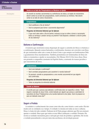 3 Estudar e Ensinar
Lição 4:
Os Mandamentos
                          Sentar-se ao lado dos Pesquisadores ou Membros na Igreja

        Anotações         Ao assistir às reuniões sacramentais ou conferências de estaca, as duplas de missionários
                          devem sentar-se ao lado dos pesquisadores, recém-conversos ou membros. Não devem
                          sentar-se ao lado de outros missionários.

                          Compromissos

                          • Você santificará o Dia do Senhor?
                          • Você se preparará para tomar o sacramento dignamente?
                          Perguntas da Entrevista Batismal que Se Aplicam
                          • O que você sabe sobre o Dia do Senhor, inclusive no que se refere a tomar o sacramento
                            todas as semanas e prestar serviço ao próximo? Está disposto a obedecer a esta lei [antes
                            de seu batismo]?



                      Batismo e Confirmação
                         A maneira que mostramos nossa disposição de seguir o caminho de Deus é o batismo e
                      a confirmação. Quando somos batizados e confirmados, fazemos um convênio com Deus
                      de que tomaremos sobre nós o nome de Jesus Cristo e que sempre nos lembraremos Dele
                      e guardaremos Seus mandamentos. Também prometemos ser testemunhas de Deus em
                      todos os momentos e ajudar os necessitados. (Ver Mosias 18:8–9.) Em troca disso, Deus
                      nos promete a companhia constante do Espírito Santo, a remissão de nossos pecados e
                      que nasceremos de novo.

                          Compromissos

                          • Você será batizado e confirmado?
                          • Você convidará pesquisadores para assistirem à reunião batismal?
                          • Se possível, convide os pesquisadores a uma reunião sacramental em que alguém
                            será confirmado.
                          Perguntas da Entrevista Batismal que Se Aplicam
                          • Todas as perguntas da entrevista batismal.

                          Convite ao Batismo

                          O convite para que a pessoa seja batizada e confirmada deve ser específico e direto: “Você
                          seguirá o exemplo de Jesus Cristo, sendo batizado por alguém que possua a autoridade do
                          sacerdócio de Deus? Realizaremos uma reunião batismal no dia (data). Você irá preparar-se
                          para ser batizado nesse dia?”



                      Seguir o Profeta
                         A verdade é o conhecimento das coisas como elas são, como foram e como serão. Ela não
                      muda com as condições ou o tempo. A verdade é a mesma em todas as eras e culturas.
                      Deus é a fonte de toda verdade. Podemos ter fé Nele porque sabemos que Ele nos ensinará
                      apenas a verdade. Deus quer que todos os seus filhos conheçam a verdade. Portanto, Ele
                      revela as verdades necessárias para a salvação por meio de profetas e apóstolos. Ele revela
                      a verdade pessoalmente a nós por meio das escrituras e da revelação pessoal.


   76
 