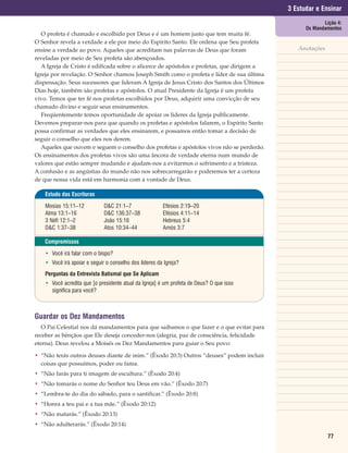 3 Estudar e Ensinar
                                                                                                         Lição 4:
                                                                                                  Os Mandamentos
   O profeta é chamado e escolhido por Deus e é um homem justo que tem muita fé.
O Senhor revela a verdade a ele por meio do Espírito Santo. Ele ordena que Seu profeta
ensine a verdade ao povo. Aqueles que acreditam nas palavras de Deus que foram                 Anotações
reveladas por meio de Seu profeta são abençoados.
   A Igreja de Cristo é edificada sobre o alicerce de apóstolos e profetas, que dirigem a
Igreja por revelação. O Senhor chamou Joseph Smith como o profeta e líder de sua última
dispensação. Seus sucessores que lideram A Igreja de Jesus Cristo dos Santos dos Últimos
Dias hoje, também são profetas e apóstolos. O atual Presidente da Igreja é um profeta
vivo. Temos que ter fé nos profetas escolhidos por Deus, adquirir uma convicção de seu
chamado divino e seguir seus ensinamentos.
   Freqüentemente temos oportunidade de apoiar os líderes da Igreja publicamente.
Devemos preparar-nos para que quando os profetas e apóstolos falarem, o Espírito Santo
possa confirmar as verdades que eles ensinarem, e possamos então tomar a decisão de
seguir o conselho que eles nos derem.
   Aqueles que ouvem e seguem o conselho dos profetas e apóstolos vivos não se perderão.
Os ensinamentos dos profetas vivos são uma âncora de verdade eterna num mundo de
valores que estão sempre mudando e ajudam-nos a evitarmos o sofrimento e a tristeza.
A confusão e as angústias do mundo não nos sobrecarregarão e poderemos ter a certeza
de que nossa vida está em harmonia com a vontade de Deus.

    Estudo das Escrituras

    Mosias 15:11–12           D&C 21:1–7                Efésios 2:19–20
    Alma 13:1–16              D&C 136:37–38             Efésios 4:11–14
    3 Néfi 12:1–2             João 15:16                Hebreus 5:4
    D&C 1:37–38               Atos 10:34–44             Amós 3:7

    Compromissos

    • Você irá falar com o bispo?
    • Você irá apoiar e seguir o conselho dos líderes da Igreja?
    Perguntas da Entrevista Batismal que Se Aplicam
    • Você acredita que [o presidente atual da Igreja] é um profeta de Deus? O que isso
      significa para você?



Guardar os Dez Mandamentos
   O Pai Celestial nos dá mandamentos para que saibamos o que fazer e o que evitar para
receber as bênçãos que Ele deseja conceder-nos (alegria, paz de consciência, felicidade
eterna). Deus revelou a Moisés os Dez Mandamentos para guiar o Seu povo:

• “Não terás outros deuses diante de mim.” (Êxodo 20:3) Outros “deuses” podem incluir
  coisas que possuímos, poder ou fama.
• “Não farás para ti imagem de escultura.” (Êxodo 20:4)
• “Não tomarás o nome do Senhor teu Deus em vão.” (Êxodo 20:7)
• “Lembra-te do dia do sábado, para o santificar.” (Êxodo 20:8)
• “Honra a teu pai e a tua mãe.” (Êxodo 20:12)
• “Não matarás.” (Êxodo 20:13)
• “Não adulterarás.” (Êxodo 20:14)

                                                                                                           77
 
