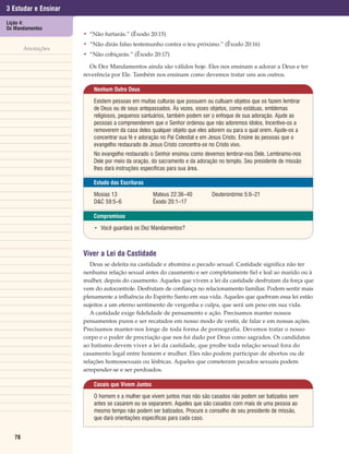 3 Estudar e Ensinar
Lição 4:
Os Mandamentos
                      • “Não furtarás.” (Êxodo 20:15)
                      • “Não dirás falso testemunho contra o teu próximo.” (Êxodo 20:16)
        Anotações
                      • “Não cobiçarás.” (Êxodo 20:17)

                        Os Dez Mandamentos ainda são válidos hoje. Eles nos ensinam a adorar a Deus e ter
                      reverência por Ele. Também nos ensinam como devemos tratar uns aos outros.

                          Nenhum Outro Deus

                          Existem pessoas em muitas culturas que possuem ou cultuam objetos que os fazem lembrar
                          de Deus ou de seus antepassados. Às vezes, esses objetos, como estátuas, emblemas
                          religiosos, pequenos santuários, também podem ser o enfoque de sua adoração. Ajude as
                          pessoas a compreenderem que o Senhor ordenou que não adoremos ídolos. Incentive-os a
                          removerem da casa deles qualquer objeto que eles adorem ou para o qual orem. Ajude-os a
                          concentrar sua fé e adoração no Pai Celestial e em Jesus Cristo. Ensine às pessoas que o
                          evangelho restaurado de Jesus Cristo concentra-se no Cristo vivo.
                          No evangelho restaurado o Senhor ensinou como devemos lembrar-nos Dele. Lembramo-nos
                          Dele por meio da oração, do sacramento e da adoração no templo. Seu presidente de missão
                          lhes dará instruções específicas para sua área.

                          Estudo das Escrituras

                          Mosias 13                 Mateus 22:36–40         Deuteronômio 5:6–21
                          D&C 59:5–6                Êxodo 20:1–17

                          Compromisso

                          • Você guardará os Dez Mandamentos?



                      Viver a Lei da Castidade
                         Deus se deleita na castidade e abomina o pecado sexual. Castidade significa não ter
                      nenhuma relação sexual antes do casamento e ser completamente fiel e leal ao marido ou à
                      mulher, depois do casamento. Aqueles que vivem a lei da castidade desfrutam da força que
                      vem do autocontrole. Desfrutam de confiança no relacionamento familiar. Podem sentir mais
                      plenamente a influência do Espírito Santo em sua vida. Aqueles que quebram essa lei estão
                      sujeitos a um eterno sentimento de vergonha e culpa, que será um peso em sua vida.
                         A castidade exige fidelidade de pensamento e ação. Precisamos manter nossos
                      pensamentos puros e ser recatados em nosso modo de vestir, de falar e em nossas ações.
                      Precisamos manter-nos longe de toda forma de pornografia. Devemos tratar o nosso
                      corpo e o poder de procriação que nos foi dado por Deus como sagrados. Os candidatos
                      ao batismo devem viver a lei da castidade, que proíbe toda relação sexual fora do
                      casamento legal entre homem e mulher. Eles não podem participar de abortos ou de
                      relações homossexuais ou lésbicas. Aqueles que cometeram pecados sexuais podem
                      arrepender-se e ser perdoados.

                          Casais que Vivem Juntos

                          O homem e a mulher que vivem juntos mas não são casados não podem ser batizados sem
                          antes se casarem ou se separarem. Aqueles que são casados com mais de uma pessoa ao
                          mesmo tempo não podem ser batizados. Procure o conselho de seu presidente de missão,
                          que dará orientações específicas para cada caso.


   78
 