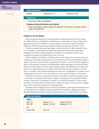 3 Estudar e Ensinar
Lição 4:
Os Mandamentos
                          Estudo das Escrituras

        Anotações         D&C 89                   I Coríntios 3:16–17                I Coríntios 6:19–20

                          Compromisso

                          • Você viverá a Palavra de Sabedoria?
                          Perguntas da Entrevista Batismal que Se Aplicam
                          • O que você entende a respeito da Palavra de Sabedoria? Está disposto a obedecer a esta lei
                            [antes de seu batismo]?



                      Cumprir a Lei do Dízimo
                         Uma das grandes bênçãos de sermos membros da Igreja de Jesus Cristo dos Santos
                      dos Últimos Dias é o privilégio de contribuir para o crescimento do reino de Deus pelo
                      pagamento do dízimo. O dízimo é uma lei antiga e divina. Por exemplo: O profeta
                      Abraão do Velho Testamento pagou dízimo de tudo que possuía. (Ver Alma 13:15.)
                         O Senhor prometeu às pessoas que pagam o dízimo que Ele irá “abrir as janelas do céu,
                      e (...) derramar (...) uma bênção tal até que não haja lugar suficiente para a [recolher]”.
                      (Malaquias 3:10) Essas bênçãos podem ser materiais ou espirituais, mas elas serão
                      recebidas por aqueles que obedecerem à essa lei divina.
                         Dízimo significa um décimo, e o Senhor ordenou que déssemos um décimo de nossas
                      rendas, para que sejamos abençoados. A lei do dízimo nos dá a oportunidade de ajudar a
                      edificar o Seu reino. Nosso dízimo é sagrado para o Senhor, e nós O honramos pagando o
                      dízimo. Deus promete abençoar abundantemente aqueles que pagam um dízimo honesto.
                      Aqueles que não pagam o dízimo estão roubando a Deus. (Ver Malaquias 3:8.) Eles guar-
                      dam para si algo que pertence por direito a Ele. Devemos procurar primeiro o reino de
                      Deus, e o dízimo é uma maneira importante de fazer isso. O pagamento do dízimo é uma
                      manifestação de nossa fé. É um sinal externo de nossa crença em Deus e em Sua obra.
                         O dinheiro do dízimo é usado para financiar as atividades constantes da Igreja, como
                      a construção e manutenção de templos e capelas, a propagação do evangelho em todo o
                      mundo, a realização do trabalho do templo e da história da família e muitas outras
                      atividades no mundo inteiro. O dízimo não é usado para pagar os líderes locais da Igreja,
                      que servem sem receber qualquer tipo de pagamento.
                         Os líderes locais da Igreja enviam o dízimo que recebem a cada semana diretamente para
                      a sede da Igreja. Um conselho composto pela Primeira Presidência, Quórum dos Doze e
                      Bispado Presidente determina maneiras específicas de usar o sagrado dinheiro do dízimo.

                          Estudo das Escrituras

                          Dízimo
                          D&C 119                  Hebreus 7:1–2             Levítico 27:30–33
                          D&C 120                  Gênesis 14:18–20          Malaquias 3:7–12
                          Fé
                          3 Néfi 13:33             Éter 12:6




   80
 