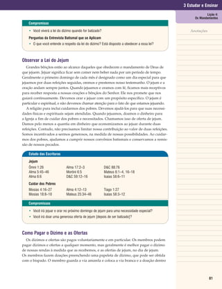 3 Estudar e Ensinar
                                                                                                          Lição 4:
                                                                                                   Os Mandamentos
    Compromisso

    • Você viverá a lei do dízimo quando for batizado?                                          Anotações
    Perguntas da Entrevista Batismal que se Aplicam
    • O que você entende a respeito da lei do dízimo? Está disposto a obedecer a essa lei?



Observar a Lei do Jejum
   Grandes bênçãos estão ao alcance daqueles que obedecem o mandamento de Deus de
que jejuem. Jejuar significa ficar sem comer nem beber nada por um período de tempo.
Geralmente o primeiro domingo de cada mês é designado como um dia especial para que
jejuemos por duas refeições seguidas, oremos e prestemos nosso testemunho. O jejum e a
oração andam sempre juntos. Quando jejuamos e oramos com fé, ficamos mais receptivos
para receber resposta a nossas orações e bênçãos do Senhor. Ele nos promete que nos
guiará continuamente. Devemos orar e jejuar com um propósito específico. O jejum é
particular e espiritual, e não devemos chamar atenção para o fato de que estamos jejuando.
   A religião pura inclui cuidarmos dos pobres. Devemos ajudá-los para que suas necessi-
dades físicas e espirituais sejam atendidas. Quando jejuamos, doamos o dinheiro para
a Igreja a fim de cuidar dos pobres e necessitados. Chamamos isso de oferta de jejum.
Damos pelo menos a quantia em dinheiro que economizamos ao jejuar durante duas
refeições. Contudo, não precisamos limitar nossa contribuição ao valor de duas refeições.
Somos incentivados a sermos generosos, na medida de nossas possibilidades. Ao cuidar-
mos dos pobres, ajudamos a cumprir nossos convênios batismais e conservamos a remis-
são de nossos pecados.

    Estudo das Escrituras

    Jejum
    Ômni 1:26                Alma 17:2–3                 D&C 88:76
    Alma 5:45–46             Morôni 6:5                  Mateus 6:1–4, 16–18
    Alma 6:6                 D&C 59:12–16                Isaías 58:6–11
    Cuidar dos Pobres
    Mosias 4:16–27           Alma 4:12–13                Tiago 1:27
    Mosias 18:8–10           Mateus 25:34–46             Isaías 58:3–12

    Compromissos

    • Você irá jejuar e orar no próximo domingo de jejum para uma necessidade especial?
    • Você irá doar uma generosa oferta de jejum [depois de ser batizado]?



Como Pagar o Dízimo e as Ofertas
  Os dízimos e ofertas são pagos voluntariamente e em particular. Os membros podem
pagar dízimos e ofertas a qualquer momento, mas geralmente é melhor pagar o dízimo
de nossas rendas à medida que as recebemos, e as ofertas de jejum, no dia de jejum.
Os membros fazem doações preenchendo uma papeleta de dízimo, que pode ser obtida
com o bispado. O membro guarda a via amarela e coloca a via branca e a doação dentro



                                                                                                            81
 