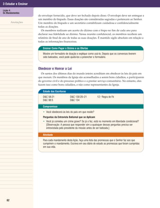 3 Estudar e Ensinar
Lição 4:
Os Mandamentos
                      do envelope fornecido, que deve ser fechado depois disso. O envelope deve ser entregue a
                      um membro do bispado. Essas doações são consideradas sagradas e pertencem ao Senhor.
        Anotações     Um membro do bispado e um secretário contabilizam cuidadosa e confidencialmente
                      todas as doações.
                         Os membros realizam um acerto do dízimo com o bispo no fim de cada ano para
                      declarar sua fidelidade ao dízimo. Nessa reunião confidencial, os membros recebem um
                      relatório de final de ano de todas as suas doações. É mantido sigilo absoluto em relação a
                      todas as informações financeiras.

                          Ensinar Como Pagar o Dízimo e as Ofertas

                          Mostre um formulário de doação e explique como usá-lo. Depois que os conversos tiverem
                          sido batizados, você pode ajudá-los a preencher o formulário.



                      Obedecer e Honrar a Lei
                         Os santos dos últimos dias do mundo inteiro acreditam em obedecer às leis do país em
                      que moram. Os membros da Igreja são aconselhados a serem bons cidadãos, a participarem
                      do governo civil e do processo político e a prestar serviço comunitário. No entanto, eles
                      fazem isso como bons cidadãos, e não como representantes da Igreja.

                          Estudo das Escrituras

                          D&C 58:21                D&C 130:20–21            12.a Regra de Fé
                          D&C 98:5                 D&C 134

                          Compromisso

                          • Você obedecerá às leis do país em que reside?
                          Perguntas da Entrevista Batismal que se Aplicam
                          • Você já cometeu um crime grave? Se já o fez, está no momento em liberdade condicional?
                            [Observação: A pessoa que responder sim a quaisquer dessas perguntas precisa ser
                            entrevistada pelo presidente da missão antes de ser batizada.]

                          Atividade

                          Para cada mandamento desta lição, faça uma lista das promessas que o Senhor faz aos que
                          cumprirem o mandamento. Escreva em seu diário de estudo as promessas que foram cumpridas
                          em sua vida.




   82
 