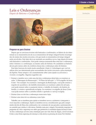 3 Estudar e Ensinar
                                                                                                                                                     Lição 5:
                                                                                                                                           Leis e Ordenanças

Leis e Ordenanças
Depois do Batismo e Confirmação                                                                                                          Anotações




                                                                                            © 1998 Del Parson. Reprodução Proibida.
Preparar-se para Ensinar
   Depois que os conversos tiverem sido batizados e confirmados, os líderes da ala deter-
minam se os missionários da ala ou os missionários de tempo integral ficarão encarrega-
dos do ensino dos recém-conversos e de que modo os missionários de tempo integral
serão envolvidos. Esta lição deve ser ensinada aos membros novos, logo depois de terem
sido batizados e confirmados. Você pode começar ensinando-lhes estas leis e ordenanças,
entre o batismo e a confirmação, ou mesmo antes do batismo. Os candidatos ao batismo
devem pelo menos saber da existência dessas leis e ordenanças antes do batismo.
   Esta lição funciona de modo muito semelhante à lição 4. A abordagem que você irá
utilizar deve ser determinada pelas necessidades dos recém-conversos e pela orientação
do Espírito. Pense sempre e ore constantemente sobre como ajudar os conversos a
viverem o evangelho. Algumas sugestões são:

• Ensinar o membro novo cada uma das leis e ordenanças desta lição ao examinar as
  aulas “A Mensagem da Restauração”, “O Plano de Salvação” e “O Evangelho de Jesus
  Cristo”. Por exemplo: Ao examinar a mensagem da Restauração, você pode ensinar a
  respeito do sacerdócio e do trabalho missionário; ao examinar o plano de salvação,
  você pode ensinar sobre o casamento eterno, o trabalho do templo e da história da
  família, e o ensino e aprendizado na Igreja. Ao examinar o evangelho de Jesus Cristo,
  você pode ensinar sobre o caminho estreito e apertado e o serviço na Igreja.
• Ensinar duas ou três leis e ordenanças numa única lição.
• Ensinar uma única lei ou ordenança como lição.

  Trabalhe com os membros para ajudar os membros novos a aceitarem e começarem a
viver essas leis e ordenanças. Ajude os membros novos a reconhecerem que pelo cumpri-
mento das leis de Deus eles continuarão a ter a remissão de seus pecados e permanecerão
no caminho que conduz à vida eterna. Sentirão mais paz e alegria. Encontrarão respostas às
perguntas da vida e segurança em saber que pertencem à verdadeira Igreja de Jesus Cristo.
As leis e ordenanças servem como orientação para um vida cheia de alegria, com fé em Jesus
Cristo e uma firme esperança de alcançar a vida eterna na presença de nosso Pai Celestial.



                                                                                                                                                      83
 