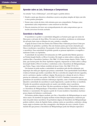 3 Estudar e Ensinar
Lição 5:
Leis e Ordenanças
                      Aprender sobre as Leis, Ordenanças e Compromissos
        Anotações     Ao estudar “Leis e Ordenanças”, será útil seguir o padrão abaixo.

                      • Estude a seção que descreve a doutrina e escreva um plano simples de lição com três
                        a cinco pontos principais.
                      • Ensine uma versão de dois a três minutos para seu companheiro. Pratique como
                        apresentará cada compromisso e como resolverá as dúvidas.
                      • Discuta maneiras de fazer um acompanhamento de cada compromisso que os
                        recém-conversos tiverem aceitado.

                      Sacerdócio e Auxiliares
                         O sacerdócio é o poder e a autoridade delegados ao homem para agir em nome de
                      Deus para a salvação de Seus filhos. Por meio do sacerdócio, recebemos as ordenanças
                      de salvação, bem como as bênçãos de cura, consolo e conselho.
                         A Igreja de Jesus Cristo dos Santos dos Últimos Dias é liderada por Jesus Cristo por
                      intermédio de apóstolos e profetas. Eles são homens justos que foram chamados por
                      Deus e receberam o sacerdócio. No passado, Cristo ordenou Seus Apóstolos e deu-lhes
                      o sacerdócio. Essa autoridade foi perdida quando as pessoas rejeitaram o evangelho e
                      mataram Cristo e os Apóstolos.
                         A autoridade do sacerdócio foi restaurada em 1829, quando João Batista apareceu
                      ao Profeta Joseph Smith e a Oliver Cowdery. Ele impôs as mãos sobre a cabeça deles e
                      conferiu-lhes o Sacerdócio Aarônico. (Ver D&C 13.) Pouco tempo depois, Pedro, Tiago e
                      João, que faziam parte dos Doze Apóstolos originais, impuseram as mãos sobre a cabeça
                      de Joseph Smith e Oliver Cowdery e conferiram a eles o Sacerdócio de Melquisedeque,
                      que Pedro, Tiago e João tinham recebido de Jesus Cristo. (Ver D&C 27:12–13.)
                         Um homem só pode receber a autoridade do sacerdócio pela devida ordenação, por
                      imposição das mãos por alguém que possua a autoridade. Uma oportunidade maravilhosa
                      é dada ao homem que recebe o sacerdócio. Ele faz o convênio de cumprir deveres sagrados,
                      servir o próximo e ajudar a edificar a Igreja. Ele precisa ter o desejo de servir a Deus e
                      precisa ser ordenado a esse poder. (Ver D&C 4:3; 63:57.) Também é necessário que os
                      portadores do sacerdócio realizem ordenanças sagradas, como o batismo e a confirmação.
                      Quando a autoridade do sacerdócio é usada dignamente, o poder de Deus se manifesta.
                      O poder do sacerdócio somente pode ser usado com retidão, amor e paciência.
                         Todo sacerdócio vem de Deus. Há dois sacerdócios na Igreja. O Sacerdócio Aarônico
                      e o Sacerdócio de Melquisedeque. O Sacerdócio Aarônico ministra ordenanças como o
                      batismo e o sacramento. Os rapazes a partir de 12 anos recebem o Sacerdócio Aarônico
                      pouco depois do batismo e confirmação.
                         Os homens adultos dignos recebem, por fim, o Sacerdócio de Melquisedeque ou sacer-
                      dócio maior. Os membros da Igreja recebem muitas bênçãos espirituais e materiais por
                      meio do poder desse sacerdócio. Os portadores dignos do Sacerdócio de Melquisedeque
                      podem conferir o dom do Espírito Santo, ordenar outros ao sacerdócio, conforme a desig-
                      nação ungir os doentes com óleo consagrado e dar bênçãos de cura e consolo. O pai e
                      marido fiel que possua o Sacerdócio de Melquisedeque pode dar bênçãos especiais à




   84
 
