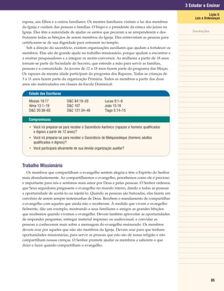3 Estudar e Ensinar
                                                                                                              Lição 5:
                                                                                                    Leis e Ordenanças
esposa, aos filhos e a outros familiares. Os mestres familiares visitam o lar dos membros
da Igreja e cuidam das pessoas e famílias. O bispo e o presidente da estaca são juízes na
Igreja. Eles têm a autoridade de ajudar os santos que pecaram a se arrependerem e des-            Anotações
frutarem todas as bênçãos de serem membros da Igreja. Eles entrevistam as pessoas para
certificarem-se de sua dignidade para entrarem no templo.
   Sob a direção do sacerdócio, existem organizações auxiliares que ajudam a fortalecer os
membros. Elas são de grande ajuda no trabalho missionário, porque ajudam a encontrar e
a ensinar pesquisadores e a integrar os recém-conversos. As mulheres a partir de 18 anos
tornam-se parte da Sociedade de Socorro, que estende a mão para servir as famílias,
pessoas e a comunidade. As jovens de 12 a 18 anos fazem parte do programa das Moças.
Os rapazes da mesma idade participam do programa dos Rapazes. Todas as crianças de
3 a 11 anos fazem parte da organização Primária. Todos os membros a partir dos doze
anos são matriculados em classes da Escola Dominical.

    Estudo das Escrituras

    Mosias 18:17             D&C 84:19–20              Lucas 9:1–6
    Alma 13:1–19             D&C 107                   João 15:16
    D&C 20:38–65             D&C 121:34–46             Tiago 5:14–15

    Compromissos

    • Você irá preparar-se para receber o Sacerdócio Aarônico (rapazes e homens qualificados
      e dignos a partir de 12 anos)?
    • Você irá preparar-se para receber o Sacerdócio de Melquisedeque (homens adultos
      qualificados e dignos)?
    • Você participará ativamente de sua devida organização auxiliar?



Trabalho Missionário
   Os membros que compartilham o evangelho sentem alegria e têm o Espírito do Senhor
mais abundantemente. Ao compartilharmos o evangelho, percebemos como ele é precioso
e importante para nós e sentimos mais amor por Deus e pelas pessoas. O Senhor ordenou
que Seus seguidores pregassem o evangelho no mundo inteiro, dando a todas as pessoas
a oportunidade de aceitá-lo ou rejeitá-lo. Quando as pessoas são batizadas, elas fazem um
convênio de serem sempre testemunhas de Deus. Recebem o mandamento de compartilhar
o evangelho com aqueles que ainda não o receberam. À medida que vivem o evangelho
fielmente, dão um exemplo, mostrando a seus familiares e amigos as grandes bênçãos
que recebemos quando vivemos o evangelho. Devem também aproveitar as oportunidades
de responder perguntas, entregar material impresso ou audiovisual, e convidar as
pessoas a conhecerem mais sobre a mensagem do evangelho restaurado. Os membros
devem orar por aqueles que não são membros da Igreja. Devem orar para que tenham
oportunidades missionárias, para servir as pessoas que não são de nossa religião e não
compartilham nossas crenças. O Senhor promete ajudar os membros a saberem o que
dizer e fazer quando compartilham o evangelho.




                                                                                                               85
 