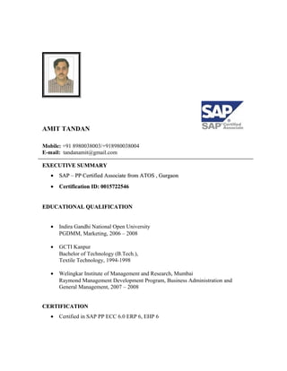 AMIT TANDAN
Mobile: +91 8980038003/+918980038004
E-mail: tandanamit@gmail.com
EXECUTIVE SUMMARYEXECUTIVE SUMMARY
•• SAP – PP Certified Associate from ATOS , GurgaonSAP – PP Certified Associate from ATOS , Gurgaon
•• Certification ID: 0015722546Certification ID: 0015722546
EDUCATIONAL QUALIFICATIONEDUCATIONAL QUALIFICATION
• Indira Gandhi National Open University
PGDMM, Marketing, 2006 – 2008
• GCTI Kanpur
Bachelor of Technology (B.Tech.),
Textile Technology, 1994-1998
• Welingkar Institute of Management and Research, Mumbai
Raymond Management Development Program, Business Administration and
General Management, 2007 – 2008
CERTIFICATIONCERTIFICATION
• Certified in SAP PP ECC 6.0 ERP 6, EHP 6
 