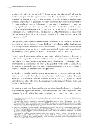 Educación No Sexista. Hacia una Real Transformación
74
academia. Grandes brechas salariales13
, denuncias por despidos injustificados de los
planteles, marginación de los procesos de toma de decisiones y de los proyectos de
investigación son prácticas que se siguen sosteniendo en las universidades chilenas en
contra de las mujeres14
, lo que coarta su carrera académica. Las cifras sobre cantidad de
docentes hombres y mujeres en las casas de estudio son el reflejo de la construcción
social, reproducción de estereotipos y violencia simbólica: “La (Universidad Técnica)
Federico Santa María cuenta con 1.199 (académicos y académicas), de los cuales, 272
son mujeres y 927 son hombres[…] En el caso de la UMCE (Ciencias de la Educación),
concentra cerca de la mitad de docentes hombres y docentes mujeres: 269 y 235,
respectivamente”15
.
¿Por qué se reproduce el sexismo también en las universidades? Porque no deja de ser
un espacio en que se disputa el poder, donde se va accediendo a él mediante escalas,
ni es un espacio fuera de nuestra cultura androcéntrica. Así, la docencia e investigación
universitaria otorga ya un cierto prestigio en relación al medio social jerarquizado y
androcéntrico, por lo que se naturalizan o se minimizan ciertas conductas.
Por otra parte, los datos nos indicarían otro asunto relativo al trabajo. A las mujeres
se les estaría exigiendo una mayor certificación que avalara su especialización. En el
mercado laboral las mujeres están más expuestas a la cesantía, el trabajo precario, el
estancamiento y otras formas de abuso y desigualdad. Por lo tanto, la demanda de
las mujeres profesionales por una mayor especialización respecto a los hombres es
producto también de este entramado de opresiones.
Volviendo a la Escuela, las niñas estarían constantemente expuestas a estímulos que las
posicionan en roles tradicionales de madre16
, esposa, en trabajo de orden y limpieza,
alimentación, cuidado de enfermos y adultos o adultas mayores, y en profesiones que
extienden esos roles, tales como las pedagogías17
, enfermería, obstetricia, psicología,
nutrición o trabajo social.
En cuanto a la matrícula de educación superior universitaria, los hombres se inscriben
mayormente en ingeniería comercial, derecho, ingeniería civil y otras ingenierías como
computación e informática, ingeniería en minas y en construcción, y otras carreras
13	 Universidad de Chile (2012): Del biombo a la cátedra. Igualdad de oportunidades de género en la Universidad de Chile (Santiago,
Universidad de Chile).
14	 Francisca Escobar y Francisca Palma (2014): “Cómo opera la desigualdad de género en la Chile”, El Paracaídas, Nº 2, pp. 13-20.
15	 Fabiola Melo (2013): “Cuatro universidades tienen menos del 30% de mujeres en su planta académica”. Disponible en http://
www.latercera.com/noticia/educacion/2013/08/657-538673-9-cuatro-universidades-tienen-menos-del-30-de-mujeres-en-su-planta-
academica.shtml (último acceso: 11 de enero de 2016).
16	 Tan asumido está el rol de madre, que también las mujeres han asumido para sí la anticoncepción.“Según datos de las subsecretarías
de salud, en la entrega espontánea de anticonceptivos, de las 1.411.005 personas que los recibieron, solo hubo 10.724 solicitudes
de hombres”. Instituto Nacional de Derechos Humanos (INDH) (2014): Situación de los Derechos Humanos en Chile. Informe
Anual (Santiago, Chile) p. 202.
17	 Especialmente en educación parvularia, pedagogía general básica, diferencial, biología y lenguaje y comunicación. De hecho,
el 71% del profesorado en Chile corresponde a mujeres. Mientras, el 90% de los directores son hombres. Movimiento Unidad
Docente (2015): “Contexto laboral. Estatuto docente y Código del Trabajo”. Disponible en http://www.unidaddocente.cl/wp-
content/uploads/2015/01/Contexto-Laboral-Docente.pdf
 