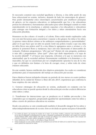 Educación No Sexista. Hacia una Real Transformación
84
Es necesario construir una sociedad igualitaria y diversa, y ésta debe partir de una
base educacional no sexista, inclusiva, dejando de lado los estereotipos de género4
.
Para poder desmantelar estos estereotipos caracterizados por establecer jerarquías
de género, en los espacios educativos, es indispensable que los y las educadoras
posean los elementos y herramientas adecuados para saber distinguir cuándo se están
reproduciendo en la enseñanza, y además capacitar a los educadores y educadoras
para entregar una formación integral a los niños y niñas orientándose hacia una
educación pluralista.
Pensemos en dos colores: el rosado y el celeste. Éstos están siendo explotados cada
vez con más frecuencia para caracterizar y separar a dos grupos: las niñas y los niños.
A quienes visten dichos colores se les atribuyen comportamientos y personalidades5
.
¿Qué es lo que hace que un niño no pueda vestir una polera rosada o que una niña
no deba llevar una polera azul? Si a esta última le agregamos autos o aviones y a la
primera le ponemos flores y mariposas, hace aún más interesante el intercambio de
vestuario. Podemos preguntarnos: “¿Por qué no?” Dentro de esta pregunta, podemos
ir más allá y preguntarnos: “¿Para qué?” “¿Para qué darle importancia a la ropa de
la sección infantil?”. Y al buscar una respuesta, volvemos a lo que se menciona con
anterioridad: que la sociedad atribuye forzosamente cualidades a lo femenino y a lo
masculino, las que se caracterizan por ser completamente opuestas la una de la otra
y que en definitiva nos limitan a la hora de escoger, crear, y sobre todo de cómo
estamos educando.
En este sentido, hemos establecido dos objetivos principales, los cuales se consideran
pertinentes para el mejoramiento del trabajo en educación pre-escolar.
Estos objetivos fueron trabajados durante un periodo de tres meses en cuatro jardines
infantiles de la cuidad de Temuco a fines del año 20146
, experiencia que conforma la
base empírica de este artículo.
1.- Generar estrategias de educación no sexista, analizando en conjunto con las
educadoras cómo se puede aportar desde la educación pre-escolar a reducir diferencias
entre niños y niñas.
2.- Transformar las interacciones que se producen en el ámbito pre-escolar y los
contenidos que se imparten, propiciando igualdad de oportunidades entre los niños y
niñas a través de prácticas educativas no sexistas.
Desde esta práctica se está considerando también el desarrollo integral de los niños y
niñas independientemente de su sexo. Esto es sin duda un aporte real para el desarrollo
4	 Los estudios de género, que teorizan los estudios de la “mujer” en una forma científica, comienzan como disciplina en Europa
en los años 80 analizando la subordinación de la mujer y estudiando la participación del hombre y de la mujer en la sociedad.
Yvonne Hirdman (2008): Género (Malmö, Liber AB). Los factores que influyen, en la construcción de género como concepto son
culturales, económicos, sociales, políticos, geográficos, cronológicos, etc. Ibid.
5	 Fanny Ambjörnsson (2011): Rosado, el color peligroso (Borgå, Bookwell).
6	 Trabajo desplegado en cuatro jardines infantiles de la JUNJI del sector de Pedro de Valdivia de la cuidad de Temuco. Capacitaciones
teórico prácticas de educación no sexista.
 