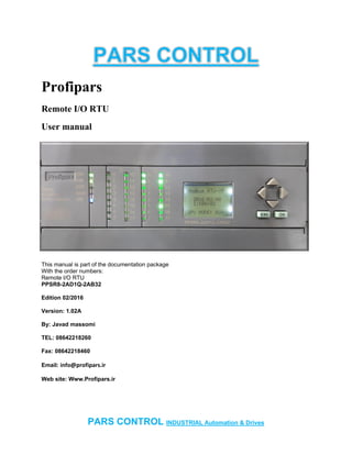 PARS CONTROL INDUSTRIAL Automation & Drives
Profipars
Remote I/O RTU
User manual
This manual is part of the documentation package
With the order numbers:
Remote I/O RTU
PPSR8-2AD1Q-2AB32
Edition 02/2016
Version: 1.02A
By: Javad massomi
TEL: 08642218260
Fax: 08642218460
Email: info@profipars.ir
Web site: Www.Profipars.ir
 
