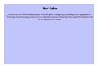Description
This book explains how to see one's own network through the eyes of an attacker, to understand their techniques and effectively protect against them.
Through Python code samples the reader learns to code tools on subjects such as password sniffing, ARP poisoning, DNS spoofing, SQL injection, Google
harvesting, Bluetooth and Wifi hacking. Furthermore the reader will be introduced to defense methods such as intrusion detection and prevention systems
and log file analysis by diving into code.
 