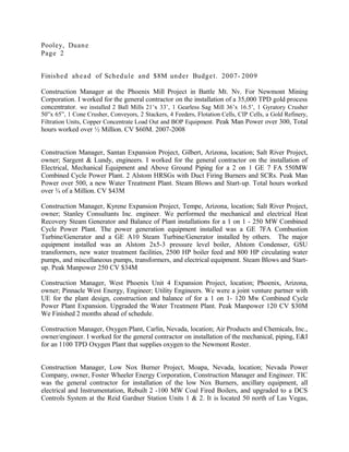 Pooley, Duane
Page 2
Finished ahead of Schedule and $8M under Budget. 2007- 2009
Construction Manager at the Phoenix Mill Project in Battle Mt. Nv. For Newmont Mining
Corporation. I worked for the general contractor on the installation of a 35,000 TPD gold process
concentrator. we installed 2 Ball Mills 21’x 33’, 1 Gearless Sag Mill 36’x 16.5’, 1 Gyratory Crusher
50”x 65”, 1 Cone Crusher, Conveyors, 2 Stackers, 4 Feeders, Flotation Cells, CIP Cells, a Gold Refinery,
Filtration Units, Copper Concentrate Load Out and BOP Equipment. Peak Man Power over 300, Total
hours worked over ½ Million. CV $60M. 2007-2008
Construction Manager, Santan Expansion Project, Gilbert, Arizona, location; Salt River Project,
owner; Sargent & Lundy, engineers. I worked for the general contractor on the installation of
Electrical, Mechanical Equipment and Above Ground Piping for a 2 on 1 GE 7 FA 550MW
Combined Cycle Power Plant. 2 Alstom HRSGs with Duct Firing Burners and SCRs. Peak Man
Power over 500, a new Water Treatment Plant. Steam Blows and Start-up. Total hours worked
over ¾ of a Million. CV $43M
Construction Manager, Kyrene Expansion Project, Tempe, Arizona, location; Salt River Project,
owner; Stanley Consultants Inc. engineer. We performed the mechanical and electrical Heat
Recovery Steam Generator and Balance of Plant installations for a 1 on 1 - 250 MW Combined
Cycle Power Plant. The power generation equipment installed was a GE 7FA Combustion
Turbine/Generator and a GE A10 Steam Turbine/Generator installed by others. The major
equipment installed was an Alstom 2x5-3 pressure level boiler, Alstom Condenser, GSU
transformers, new water treatment facilities, 2500 HP boiler feed and 800 HP circulating water
pumps, and miscellaneous pumps, transformers, and electrical equipment. Steam Blows and Start-
up. Peak Manpower 250 CV $34M
Construction Manager, West Phoenix Unit 4 Expansion Project, location; Phoenix, Arizona,
owner; Pinnacle West Energy, Engineer; Utility Engineers. We were a joint venture partner with
UE for the plant design, construction and balance of for a 1 on 1- 120 Mw Combined Cycle
Power Plant Expansion. Upgraded the Water Treatment Plant. Peak Manpower 120 CV $30M
We Finished 2 months ahead of schedule.
Construction Manager, Oxygen Plant, Carlin, Nevada, location; Air Products and Chemicals, Inc.,
owner/engineer. I worked for the general contractor on installation of the mechanical, piping, E&I
for an 1100 TPD Oxygen Plant that supplies oxygen to the Newmont Roster.
Construction Manager, Low Nox Burner Project, Moapa, Nevada, location; Nevada Power
Company, owner, Foster Wheeler Energy Corporation, Construction Manager and Engineer. TIC
was the general contractor for installation of the low Nox Burners, ancillary equipment, all
electrical and Instrumentation, Rebuilt 2 -100 MW Coal Fired Boilers, and upgraded to a DCS
Controls System at the Reid Gardner Station Units 1 & 2. It is located 50 north of Las Vegas,
 