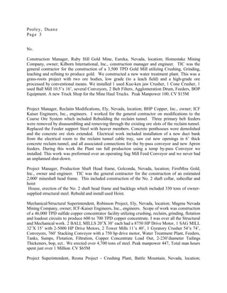 Pooley, Duane
Page 3
Nv.
Construction Manager, Ruby Hill Gold Mine, Eureka, Nevada, location; Homestake Mining
Company, owner; Kilborn International, Inc., construction manager and engineer. TIC was the
general contractor for the construction of a 3,500 TPD Gold Mill utilizing Crushing, Grinding,
leaching and refining to produce gold. We constructed a new water treatment plant. This was a
grass-roots project with two ore bodies, low grade (to a leach field) and a high-grade ore
processed by conventional means. We installed 1 used Kue-ken jaw Crusher, 1 Cone Crusher, 1
used Ball Mill 10.5’x 16’, several Conveyors, 2 Belt Filters, Agglomeration Drum, Feeders, BOP
Equipment. A new Truck Shop for the Mine Haul Trucks. Peak Manpower 100, CV $15M
Project Manager, Reclaim Modifications, Ely, Nevada, location; BHP Copper, Inc., owner; ICF
Kaiser Engineers, Inc., engineers. I worked for the general contractor on modifications to the
Coarse Ore System which included Rebuilding the reclaim tunnel. Three primary belt feeders
were removed by disassembling and removing through the existing ore slots of the reclaim tunnel.
Replaced the Feeder support Steel with heaver members. Concrete penthouses were demolished
and the concrete ore slots extended. Electrical work included installation of a new duct bank
from the electrical room to the reclaim tunnel cable tray, saw cut new openings in 6’ thick
concrete reclaim tunnel, and all associated connections for the by-pass conveyor and new Apron
feeders. During this work the Plant ran full production using a temp by-pass Conveyor we
installed. This work was preformed over an operating Sag Mill Feed Conveyor and we never had
an unplanned shut-down.
Project Manager, Production Shaft Head frame, Golconda, Nevada, location; FirstMiss Gold,
Inc., owner and engineer. TIC was the general contractor for the construction of an estimated
2,000' mineshaft head frame. This included construction of the No. 2 shaft collar, subcollar and
hoist
House, erection of the No. 2 shaft head frame and backlegs which included 330 tons of owner-
supplied structural steel. Rebuild and install used Hoist.
Mechanical/Structural Superintendent, Robinson Project, Ely, Nevada, location; Magma Nevada
Mining Company, owner; ICF-Kaiser Engineers, Inc., engineers. Scope of work was construction
of a 46,000 TPD sulfide copper concentrator facility utilizing crushing, reclaim, grinding, flotation
and loadout circuits to produce 600 to 700 TPD copper concentrate. I was over all the Structural
and Mechanical work. 2 BALL MILLS 20’X 30’ each had a 8750 HP Drive Motor, 1 SAG MILL
32’X 15’ with 2-5000 HP Drive Motors, 2 Tower Mills 11’x 40’, 1 Gyratory Crusher 54’x 74’,
Conveyors, 760’ Stacking Conveyor with a 750 hp drive motor, Water Treatment Plant, Feeders,
Tanks, Sumps, Flotation, Filtration, Copper Concentrate Load Out, 2-230’diameter Tailings
Thickeners, bop, ect.. We erected over 4,700 tons of steel. Peak manpower 447, Total man hours
spent just over 1 Million. CV $65M
Project Superintendent, Reona Project - Crushing Plant, Battle Mountain, Nevada, location;
 