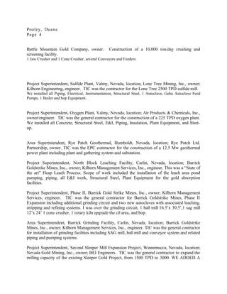 Pooley, Duane
Page 4
Battle Mountain Gold Company, owner. Construction of a 10,000 ton/day crushing and
screening facility.
1 Jaw Crusher and 1 Cone Crusher, several Conveyors and Feeders.
Project Superintendent, Sulfide Plant, Valmy, Nevada, location; Lone Tree Mining, Inc., owner;
Kilborn Engineering, engineer. TIC was the contractor for the Lone Tree 2500 TPD sulfide mill.
We installed all Piping, Electrical, Instrumentation, Structural Steel, 1 Autoclave, Geho Autoclave Feed
Pumps, 1 Boiler and bop Equipment.
Project Superintendent, Oxygen Plant, Valmy, Nevada, location; Air Products & Chemicals, Inc.,
owner/engineer. TIC was the general contractor for the construction of a 225 TPD oxygen plant.
We installed all Concrete, Structural Steel, E&I, Piping, Insulation, Plant Equipment, and Start-
up.
Area Superintendent, Rye Patch Geothermal, Humboldt, Nevada, location; Rye Patch Ltd.
Partnership, owner. TIC was the EPC contractor for the construction of a 12.5 Mw geothermal
power plant including plant and gathering system and substation.
Project Superintendent, North Block Leaching Facility, Carlin, Nevada, location; Barrick
Goldstrike Mines, Inc., owner; Kilborn Management Services, Inc., engineer. This was a “State of
the art” Heap Leach Process. Scope of work included the installation of the leach area pond
pumping, piping, all E&I work, Structural Steel, Plant Equipment for the gold absorption
facilities.
Project Superintendent, Phase II, Barrick Gold Strike Mines, Inc., owner; Kilborn Management
Services, engineer. TIC was the general contractor for Barrick Goldstrike Mines, Phase II
Expansion including additional grinding circuit and two new autoclaves with associated leaching,
stripping and refining systems. I was over the grinding circuit, 1 ball mill 16.5’x 30.5’,1 sag mill
12’x 24’ 1 cone crusher, 1 rotary kiln upgrade the cil area, and bop.
Area Superintendent, Barrick Grinding Facility, Carlin, Nevada, location; Barrick Goldstrike
Mines, Inc., owner; Kilborn Management Services, Inc., engineer. TIC was the general contractor
for installation of grinding facilities including SAG mill, ball mill and conveyor system and related
piping and pumping systems.
Project Superintendent, Second Sleeper Mill Expansion Project, Winnemucca, Nevada, location;
Nevada Gold Mining, Inc., owner; BEI Engineers. TIC was the general contractor to expand the
milling capacity of the existing Sleeper Gold Project, from 1500 TPD to 3000. WE ADDED A
 