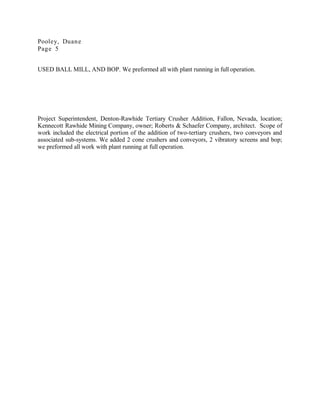 Pooley, Duane
Page 5
USED BALL MILL, AND BOP. We preformed all with plant running in full operation.
Project Superintendent, Denton-Rawhide Tertiary Crusher Addition, Fallon, Nevada, location;
Kennecott Rawhide Mining Company, owner; Roberts & Schaefer Company, architect. Scope of
work included the electrical portion of the addition of two-tertiary crushers, two conveyors and
associated sub-systems. We added 2 cone crushers and conveyors, 2 vibratory screens and bop;
we preformed all work with plant running at full operation.
 