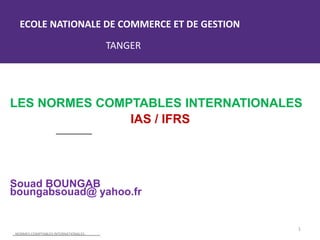 ECOLE NATIONALE DE COMMERCE ET DE GESTION
TANGER
LES NORMES COMPTABLES INTERNATIONALES
IAS / IFRS
Souad BOUNGAB
boungabsouad@ yahoo.fr
NORMES COMPTABLES INTERNATIONALES.
1
 