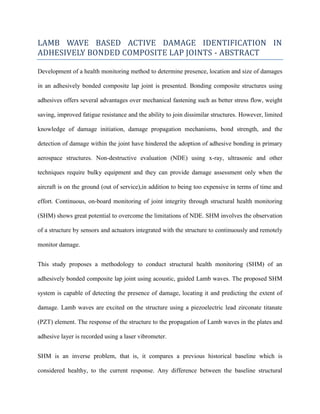LAMB WAVE BASED ACTIVE DAMAGE IDENTIFICATION IN
ADHESIVELY BONDED COMPOSITE LAP JOINTS - ABSTRACT
Development of a health monitoring method to determine presence, location and size of damages
in an adhesively bonded composite lap joint is presented. Bonding composite structures using
adhesives offers several advantages over mechanical fastening such as better stress flow, weight
saving, improved fatigue resistance and the ability to join dissimilar structures. However, limited
knowledge of damage initiation, damage propagation mechanisms, bond strength, and the
detection of damage within the joint have hindered the adoption of adhesive bonding in primary
aerospace structures. Non-destructive evaluation (NDE) using x-ray, ultrasonic and other
techniques require bulky equipment and they can provide damage assessment only when the
aircraft is on the ground (out of service),in addition to being too expensive in terms of time and
effort. Continuous, on-board monitoring of joint integrity through structural health monitoring
(SHM) shows great potential to overcome the limitations of NDE. SHM involves the observation
of a structure by sensors and actuators integrated with the structure to continuously and remotely
monitor damage.
This study proposes a methodology to conduct structural health monitoring (SHM) of an
adhesively bonded composite lap joint using acoustic, guided Lamb waves. The proposed SHM
system is capable of detecting the presence of damage, locating it and predicting the extent of
damage. Lamb waves are excited on the structure using a piezoelectric lead zirconate titanate
(PZT) element. The response of the structure to the propagation of Lamb waves in the plates and
adhesive layer is recorded using a laser vibrometer.
SHM is an inverse problem, that is, it compares a previous historical baseline which is
considered healthy, to the current response. Any difference between the baseline structural