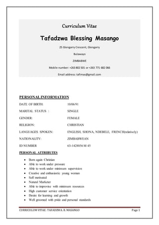 CURRICULUM VITAE: TAFADZWA. B. MASANGO Page 1
Curriculum Vitae
Tafadzwa Blessing Masango
25 Glengarry Crescent, Glengarry
Bulawayo
ZIMBABWE
Mobile number: +263 802 501 or +263 771 682 066
Email address: tafimas@gmail.com
PERSONALINFORMATION
DATE OF BIRTH: 10/06/91
MARITAL STATUS : SINGLE
GENDER: FEMALE
RELIGION: CHRISTIAN
LANGUAGES SPOKEN: ENGLISH, SHONA, NDEBELE, FRENCH(relatively)
NATIONALITY: ZIMBABWEAN
ID NUMBER 63-1428856 M 45
PERSONAL ATTRIBUTES
 Born again Christian
 Able to work under pressure
 Able to work under minimum supervision
 Creative and enthusiastic young woman
 Self motivated
 Natural Marketer
 Able to improvise with minimum resources
 High customer service orientation
 Desire for learning and growth
 Well groomed with pride and personal standards
 