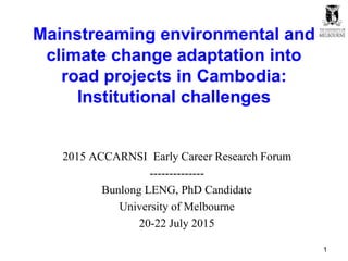 Mainstreaming environmental and
climate change adaptation into
road projects in Cambodia:
Institutional challenges
2015 ACCARNSI Early Career Research Forum
--------------
Bunlong LENG, PhD Candidate
University of Melbourne
20-22 July 2015
1
 
