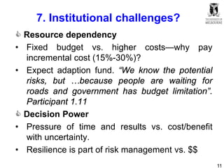 11
7. Institutional challenges?
 Resource dependency
• Fixed budget vs. higher costs—why pay
incremental cost (15%-30%)?
• Expect adaption fund. “We know the potential
risks, but …because people are waiting for
roads and government has budget limitation”.
Participant 1.11
 Decision Power
• Pressure of time and results vs. cost/benefit
with uncertainty.
• Resilience is part of risk management vs. $$
 