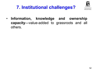 12
7. Institutional challenges?
• Information, knowledge and ownership
capacity—value-added to grassroots and all
others.
 