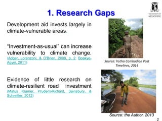 2
1. Research Gaps
Development aid invests largely in
climate-vulnerable areas.
“Investment-as-usual” can increase
vulnerability to climate change.
(Adger, Lorenzoni, & O'Brien, 2009, p. 2; Boakye-
Agyei, 2011)
Evidence of little research on
climate-resilient road investment
(Matus Kramer, Prudent-Richard, Sainsbury, &
Schreitter, 2012)
Source: Vutha Cambodian Post
Timelines, 2014
Source: the Author, 2013
 