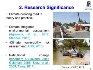 3
2. Research Significance
• Climate-proofing road in
theory and practice.
• Climate-integrated
environmental assessment
(Agrawala, et al., 2012;
Stephen, 2013)
• -Climate vulnerability risk
assessment (ADB, 2010)
• Institutional change
(Inderberg & Eikeland, 2009,
Goldman, 2005; Sietz, et al.,
2008; Tang, 2011). Source: MWPT, 2012
 