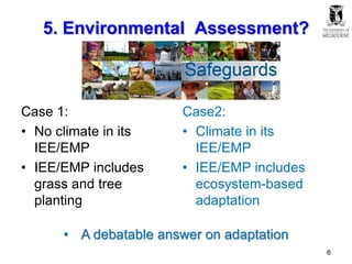 5. Environmental Assessment?
Case 1:
• No climate in its
IEE/EMP
• IEE/EMP includes
grass and tree
planting
Case2:
• Climate in its
IEE/EMP
• IEE/EMP includes
ecosystem-based
adaptation
• A debatable answer on adaptation
6
 