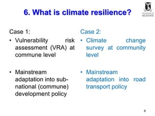 6. What is climate resilience?
Case 1:
• Vulnerability risk
assessment (VRA) at
commune level
• Mainstream
adaptation into sub-
national (commune)
development policy
Case 2:
• Climate change
survey at community
level
• Mainstream
adaptation into road
transport policy
8
 