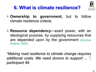 9
6. What is climate resilience?
 Ownership to government, but to follow
climate resilience criteria.
 Resource dependency—exert power, with an
ideological purpose, by supplying resources that
are depended upon by the government (Caroline
Hughes, 2009).
“Making road resilience to climate change requires
additional costs. We need donors to support ... “,
participant 49.
 