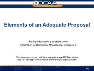 Elements of an Adequate Proposal
The views expressed in this presentation are DCAA's views
and not necessarily the views of other DoD organizations
Page | 1
Further information is available in the
Information for Contractors Manual under Enclosure 3
 