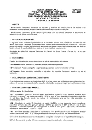 NORMA VENEZOLANA
PRODUCTOS QUÍMICOS PARA USO
INDUSTRIAL. HIPOCLORITOS UTILIZADOS
EN EL TRATAMIENTO DE POTABILIZACIÓN
DE AGUAS. REQUISITOS
Y MÉTODOS DE ENSAYO
1

COVENIN
3664:2001

OBJETO

1.1 Esta Norma Venezolana establece los requisitos y métodos de ensayo para la cal clorada y los
hipocloritos de sodio y calcio, empleados en el tratamiento de potabilización de aguas.
1.2 Esta Norma Venezolana puede utilizarse para otros usos industriales, diferentes al tratamiento de
potabilización de aguas, cuando aplique.
2

REFERENCIAS NORMATIVAS

La siguiente norma contiene disposiciones que al ser citadas en este texto, constituyen requisitos de esta
Norma Venezolana. La edición indicada estaba en vigencia en el momento de esta publicación. Como toda
norma está sujeta a revisión, se recomienda a aquellos que realicen acuerdos con base en ella, que analicen
la conveniencia de usar la edición más reciente de la norma citada seguidamente:
Resolución No. SG-018-98 Normas Sanitarias de Calidad del Agua Potable. (Gaceta No. 36.395 del
13/02/1998)
3

DEFINICIONES

Para los propósitos de esta Norma Venezolana se aplican las siguientes definiciones:
3.1 Fabricante: Quien manufactura, fabrica o produce materiales o productos.
3.2 Comprador: Persona, compañía u organización que compra cualquier material o servicio.
3.3 Vendedor: Quien suministra materiales o servicios. Un vendedor (proveedor) puede o no ser el
fabricante.
4

DECLARACIÓN DE CONFORMIDAD CON NORMA

El vendedor debe entregar un certificado de análisis en el cual conste que el hipoclorito suministrado bajo las
ordenes de compra, cumple con todos los requisitos establecidos en esta norma y/o los requisitos convenidos.
5

ESPECIFICACIONES DEL MATERIAL

5.1 Descripción de Hipocloritos
5.1.1 Cal clorada: Polvo fino de color blanco amarillento e higroscópico con densidad aparente entre
3
3
0,61 g/cm - 0,85 g/cm , que contiene entre 25% y 37% en peso de cloro disponible. El material contiene algo
de cal libre. La fórmula exacta es materia de controversia; una de las más aceptadas es
CaO·2Ca(OCl)2·3H2O.
5.1.2 Hipoclorito de calcio: El hipoclorito de calcio Ca(OCl)2 es una sustancia blanco amarillenta,
presentada en forma de polvo granular, gránulo o tableta, que contiene de 65% a 70% en peso de cloro
disponible. La densidad aparente del polvo granular es cerca de 0,51 g/cm 3 - 0,80 g/cm 3, y la densidad
3
3
aparente del gránulo es de 1,1 g/cm - 1,3 g/cm .
5.1.3 Hipoclorito de sodio: La solución de hipoclorito de sodio (NaOCl) es un líquido transparente de color
amarillo que contiene entre 120 g/l y 160 g/l de cloro disponible (12% p/v y 16% p/v, respectivamente).
El hipoclorito de sodio debe estar exento de aditivos para poder ser empleado en la potabilización de aguas.
NOTA 1 - Se recomienda consultar el Anexo A para obtener mayor información sobre estos productos.

1

 