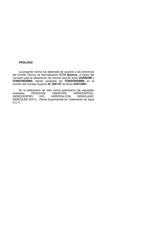 PRÓLOGO

La presente norma fue elaborada de acuerdo a las directrices
del Comité Técnico de Normalización CT13 Química, a través del
convenio para la elaboración de normas suscrito entre ASOQUIM y
FONDONORMA, siendo aprobada por FONDONORMA en la
reunión del Consejo Superior N° 2001-07 de fecha 25/07/2001.
En la elaboración de esta norma participaron las siguientes
entidades:
PEQUIVEN;
HIDROVEN;
HIDROCAPITAL;
HIDROCENTRO;
IVIC;
HIDROFALCON;
HIDROLAGO;
DERCOLER; M.P.C.; Planta Experimental de Tratamiento de Agua
U.C.V.

 