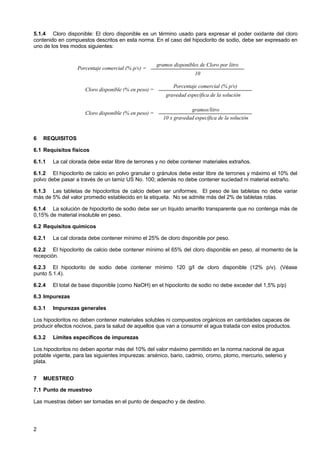 5.1.4 Cloro disponible: El cloro disponible es un término usado para expresar el poder oxidante del cloro
contenido en compuestos descritos en esta norma. En el caso del hipoclorito de sodio, debe ser expresado en
uno de los tres modos siguientes:

Porcentaje comercial (% p/v) =

gramos disponibles de Cloro por litro
10

Cloro disponible (% en peso) =

Porcentaje comercial (% p/v)
gravedad específica de la solución

Cloro disponible (% en peso) =

6

gramos/litro
10 x gravedad específica de la solución

REQUISITOS

6.1 Requisitos físicos
6.1.1

La cal clorada debe estar libre de terrones y no debe contener materiales extraños.

6.1.2 El hipoclorito de calcio en polvo granular o gránulos debe estar libre de terrones y máximo el 10% del
polvo debe pasar a través de un tamiz US No. 100; además no debe contener suciedad ni material extraño.
6.1.3 Las tabletas de hipocloritos de calcio deben ser uniformes. El peso de las tabletas no debe variar
más de 5% del valor promedio establecido en la etiqueta. No se admite más del 2% de tabletas rotas.
6.1.4 La solución de hipoclorito de sodio debe ser un líquido amarillo transparente que no contenga más de
0,15% de material insoluble en peso.
6.2 Requisitos químicos
6.2.1

La cal clorada debe contener mínimo el 25% de cloro disponible por peso.

6.2.2 El hipoclorito de calcio debe contener mínimo el 65% del cloro disponible en peso, al momento de la
recepción.
6.2.3 El hipoclorito de sodio debe contener mínimo 120 g/l de cloro disponible (12% p/v). (Véase
punto 5.1.4).
6.2.4

El total de base disponible (como NaOH) en el hipoclorito de sodio no debe exceder del 1,5% p/p)

6.3 Impurezas
6.3.1

Impurezas generales

Los hipocloritos no deben contener materiales solubles ni compuestos orgánicos en cantidades capaces de
producir efectos nocivos, para la salud de aquellos que van a consumir el agua tratada con estos productos.
6.3.2

Límites específicos de impurezas

Los hipocloritos no deben aportar más del 10% del valor máximo permitido en la norma nacional de agua
potable vigente, para las siguientes impurezas: arsénico, bario, cadmio, cromo, plomo, mercurio, selenio y
plata.
7

MUESTREO

7.1 Punto de muestreo
Las muestras deben ser tomadas en el punto de despacho y de destino.

2

 