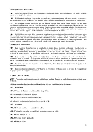 7.2 Procedimiento de muestreo
7.2.1 Como mínimo el 5% de los empaques o recipientes deben ser muestreados. No deben tomarse
muestras de recipientes rotos.
7.2.2 El hipoclorito en forma de gránulos o pulverizado, debe muestrearse utilizando un tubo muestreador
con un diámetro mínimo de 20 mm. Las tabletas deben seleccionarse al azar de cada recipiente muestreado.
7.2.3 La muestra total de hipoclorito en sus formas sólidas debe pesar como mínimo 7,5 kg; debe
mezclarse completamente, manual o mecánicamente, y de ella tomar tres porciones de 0,5 kg cada una. Las
muestras obtenidas se colocan en recipientes de vidrio resistentes a la humedad y sellados herméticamente.
Cada muestra lleva su rótulo respectivo, con la fecha y firma de la persona que realizó el muestreo. Lo
anterior, debe hacerse rápida y cuidadosamente para evitar la pérdida de cloro.
7.2.4 El hipoclorito de sodio debe mezclarse completamente, mediante agitación de los recipientes, antes
del muestreo. La muestra total contenida en un recipiente de barro o vidrio, debe contener como mínimo 10 L.
Esta muestra debe mezclarse completamente, y de ella tomar tres porciones de 0,5 L cada una. Éstas deben
ser almacenadas en recipientes adecuados que las protejan contra la humedad, la luz solar y el calor. Cada
muestra lleva su rótulo respectivo, con la fecha y firma de la persona que realizó el muestreo.
7.3 Manejo de las muestras
7.3.1 Las muestras de cal clorada e hipoclorito de calcio deben dividirse cuidadosa y rápidamente en
porciones de 100 g, aproximadamente. Después de mezclarse, las muestras deben almacenarse en
recipientes herméticos no metálicos y mantenerse en un lugar oscuro, frío y seco, excepto cuando estas
muestras se están pesando. Los recipientes permanecen cerrados para evitar la pérdida de cloro disponible.
7.3.2 Las soluciones de hipoclorito de sodio deben mezclarse completamente antes de tomar las
cantidades para su análisis. Los recipientes con las muestras se deben almacenar en lugares oscuros, fríos,
secos, y mantenerse perfectamente sellados después de que se han retirado las cantidades para el análisis.
7.3.3 La evaluación de las muestras en el laboratorio, debe hacerse inmediatamente después de la
recepción del despacho.
7.3.4 Las muestras se deben almacenar durante un mínimo de 30 días a partir de la fecha de recepción del
despacho, antes de proceder a eliminarlas.
8

MÉTODOS DE ENSAYO

NOTA 2 Todos los reactivos deben ser de calidad para análisis. Cuando se hable de agua se entenderá agua
destilada.
8.1 Determinación del cloro disponible en la cal clorada y en hipoclorito de calcio
8.1.1

Reactivos

8.1.1.1 Yoduro de Potasio en cristales (libre de yodato)
8.1.1.2 Solución indicadora de almidón
8.1.1.3 Solución de Tiosulfato de sodio 0,1N
8.1.1.4 Ácido acético glacial o ácido clorhídrico 1:2 (1+2)
8.1.2

Aparatos

8.1.2.1 Balanza analítica con precisión de 0,1 mg
8.1.2.2 Triturador mecánico no metálico o mortero con mazo de vidrio
8.1.2.3 Balón aforado de 1 L
8.1.2.4 Pipeta y cilindro graduados
8.1.2.5 Fiola de 500 ml
3

 