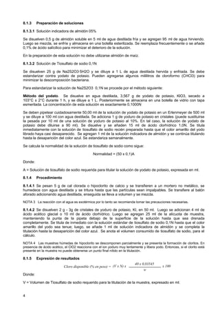 8.1.3

Preparación de soluciones

8.1.3.1 Solución indicadora de almidón 05%
Se disuelven 0,5 g de almidón soluble en 5 ml de agua destilada fría y se agregan 95 ml de agua hirviendo.
Luego se mezcla, se enfríe y almacena en una botella esterilizada. Se reemplaza frecuentemente o se añade
0,1% de ácido salícilico para minimizar el deterioro de la solución.
En la preparación de esta solución no debe utilizarse almidón de maíz.
8.1.3.2 Solución de Tiosulfato de sodio 0,1N
Se disuelven 25 g de Na2S2O3·5H2O y se diluye a 1 L de agua destilada hervida y enfriada. Se debe
estandarizar contra yodato de potasio. Pueden agregarse algunos mililitros de cloroformo (CHCl3) para
minimizar la descomposición bacteriana.
Para estandarizar la solución de Na2S2O3 0,1N se procede por el método siguiente:
Método del yodato. Se disuelve en agua destilada, 3,567 g de yodato de potasio, KlO3, secado a
103°C ± 2°C durante 1 h, y se diluye a 1 L. Posteriormente se almacena en una botella de vidrio con tapa
esmerilada. La concentración de esta solución es exactamente 0,1000N
Se deben pipetear cuidadosamente 50,00 ml de la solución de yodato de potasio en un Erlenmeyer de 500 ml
y se diluye a 100 ml con agua destilada. Se adiciona 1 g de yoduro de potasio en cristales (puede sustituirse
la pesada por 10 ml de una solución de yoduro de potasio al 10%. En tal caso, la solución de yodato de
potasio debe diluirse a 90 ml). Se disuelve y se añaden 15 ml de ácido clorhídrico 1,0N. Se titula
inmediatamente con la solución de tiosulfato de sodio recién preparada hasta que el color amarillo del yodo
librado haya casi desaparecido. Se agregan 1 ml de la solución indicadora de almidón y se continúa titulando
hasta la desaparición del color azul. Se estandariza semanalmente.
Se calcula la normalidad de la solución de tiosulfato de sodio como sigue:
Normalidad = (50 x 0,1)A
Donde:
A = Solución de tiosulfato de sodio requerida para titular la solución de yodato de potasio, expresada en ml.
8.1.4

Procedimiento

8.1.4.1 Se pesan 5 g de cal clorada o hipoclorito de calcio y se transfieren a un mortero no metálico, se
humedece con agua destilada y se tritura hasta que las partículas sean impalpables. Se transfiere al balón
aforado adicionando agua destilada, enseguida se lleva a volumen y se mezcla.
NOTA 3 La reacción con el agua es exotérmica por lo tanto se recomienda tomar las precauciones necesarias.

8.1.4.2 Se disuelven 2 g - 3g de cristales de yoduro de potasio, KI, en 50 ml. Luego se adicionan 4 ml de
ácido acético glacial o 10 ml de ácido clorhídrico. Luego se agregan 25 ml de la alícuota de muestra,
manteniendo la punta de la pipeta debajo de la superficie de la solución hasta que sea drenada
completamente. Se titula de inmediato con la solución estándar de tiosulfato de sodio 0,1N hasta que el color
amarillo del yodo sea tenue; luego, se añade 1 ml de solución indicadora de almidón y se completa la
titulación hasta la desaparición del color azul. Se anota el volumen consumido de tiosulfato de sodio, para el
cálculo.
NOTA 4 Las muestras húmedas de hipoclorito se descomponen parcialmente y se presenta la formación de cloritos. En
presencia de ácido acético, el ClO2 reacciona con el ion yoduro muy lentamente y libera yodo. Entonces, si el clorito está
presente en la muestra no puede obtenerse un punto final nítido en la titulación.

8.1.5

Expresión de resultados
Cloro disponible (% en peso) = (V x N) x

40 x 0,03545

x 100

w

Donde:
V = Volumen de Tiosulfato de sodio requerido para la titulación de la muestra, expresado en ml.

4

 
