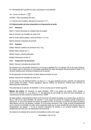 N = Normalidad del Tiosulfato de sodio, expresada en equivalente/L.
40 = Factor de dilución = 1000 .
25
0,03545 = Peso equivalente del cloro.
w = Gramos de la muestra, obtenidos en el punto 8.1.4.1.
8.2 Determinación del cloro disponible en el hipoclorito de sodio
8.2.1

Reactivos

8.2.1.1 Yoduro de potasio en cristales (libre de yodato)
8.2.1.2 Solución de Tiosulfato de sodio 0,1N
8.2.1.3 Ácido acético glacial o ácido clorhídrico 1:2 (1+2)
8.2.1.4 Solución indicadora de almidón
8.2.2

Aparatos

8.2.2.1 Balanza analítica con precisión de 0,1 mg
8.2.2.2 Balón aforado de 1 L
8.2.2.3 Pipeta y cilindro graduados
8.2.2.4 Erlenmeyer de 250 ml
8.2.3

Preparación de soluciones

8.2.3.1 Solución indicadora de almidón 05%
Se disuelven 0,5 g de almidón soluble en 5 ml de agua destilada fría y se agregan 95 ml de agua hirviendo.
Se mezcla, enfría y almacena en una botella esterilizada Se debe reemplazar frecuentemente o añadir 0,1%
de ácido salícilico para minimizar el deterioro de la solución.
En la preparación de esta solución no debe utilizarse almidón de maíz.
8.2.3.2 Solución de Tiosulfato de sodio 0,1N
Se disuelven 25 g de Na2S2O3·5H2O y se diluye a 1 L de agua destilada hervida y enfriada. Se estandariza
contra yodato de potasio. Pueden agregarse algunos mililitros de cloroformo (CHCl3) para minimizar la
descomposición bacteriana.
Para estandarizar la solución de Na2S2O3 0,1N se procede por el método siguiente:
Método del yodato. Se disuelven en agua destilada, 3,567 g de yodato de potasio, KlO3, secado a
103°C ± 2°C durante 1 h, y se diluye a 1 L. Se almacena en una botella de vidrio con tapa esmerilada. La
concentración de esta solución es exactamente 0,1000N
Se debe pipetear cuidadosamente 50,00 ml de la solución de yodato de potasio en un Erlenmeyer de 500 ml y
diluir a 100 ml con agua destilada. Se adiciona 1 g de yoduro de potasio en cristales (puede sustituirse la
pesada por 10 ml de una solución de yoduro de potasio al 10%. En tal caso, la solución de yodato de potasio
debe diluirse a 90 ml). Se disuelve y añaden 15 ml de ácido clorhídrico 1,0N. Luego se titula inmediatamente
con la solución de tiosulfato de sodio recién preparada hasta que el color amarillo del yodo librado haya casi
desaparecido. Se agrega 1 ml de la solución indicadora de almidón y se continúa titulando hasta la
desaparición del color azul. Se estandariza semanalmente.
Se calcula la normalidad de la solución de tiosulfato de sodio como sigue:
Normalidad = (50 x 0,1)A

5

 
