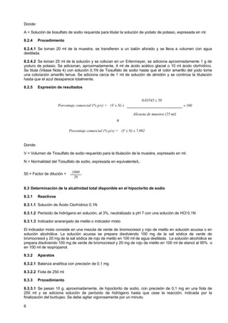 Donde:
A = Solución de tiosulfato de sodio requerida para titular la solución de yodato de potasio, expresada en ml.
8.2.4

Procedimiento

8.2.4.1 Se toman 20 ml de la muestra, se transfieren a un balón aforado y se lleva a volumen con agua
destilada.
8.2.4.2 Se toman 25 ml de la solución y se colocan en un Erlenmeyer, se adiciona aproximadamente 1 g de
yoduro de potasio. Se adicionan, aproximadamente, 4 ml de ácido acético glacial o 10 ml ácido clorhídrico.
Se titula (Véase Nota 4) con solución 0,1N de Tiosulfato de sodio hasta que el color amarillo del yodo tome
una coloración amarillo tenue. Se adiciona cerca de 1 ml de solución de almidón y se continúa la titulación
hasta que el azul desaparece totalmente.
8.2.5

Expresión de resultados
0,03545 x 50
Porcentaje comercial (% p/v) = (V x N) x

x 100
Alícuota de muestra (25 ml)

o
Porcentaje comercial (% p/v) = (V x N) x 7,092

Donde:
V = Volumen de Tiosulfato de sodio requerido para la titulación de la muestra, expresado en ml.
N = Normalidad del Tiosulfato de sodio, expresada en equivalente/L.
50 = Factor de dilución =

1000
20

8.3 Determinación de la alcalinidad total disponible en el hipoclorito de sodio
8.3.1

Reactivos

8.3.1.1 Solución de Ácido Clorhídrico 0,1N
8.3.1.2 Peróxido de hidrógeno en solución, al 3%, neutralizado a pH 7 con una solución de HCl 0,1N
8.3.1.3 Indicador anaranjado de metilo o indicador mixto
El indicador mixto consiste en una mezcla de verde de bromocresol y rojo de metilo en solución acuosa o en
solución alcohólica. La solución acuosa se prepara disolviendo 100 mg de la sal sódica de verde de
bromocresol y 20 mg de la sal sódica de rojo de metilo en 100 ml de agua destilada. La solución alcohólica se
prepara disolviendo 100 mg de verde de bromocresol y 20 mg de rojo de metilo en 100 ml de etanol al 95% o
en 100 ml de isopropanol.
8.3.2

Aparatos

8.3.2.1 Balanza analítica con precisión de 0,1 mg
8.3.2.2 Fiola de 250 ml
8.3.3

Procedimiento

8.3.3.1 Se pesan 10 g, aproximadamente, de hipoclorito de sodio, con precisión de 0,1 mg en una fiola de
250 ml y se adiciona solución de peróxido de hidrógeno hasta que cese la reacción, indicada por la
finalización del burbujeo. Se debe agitar vigorosamente por un minuto.
6

 