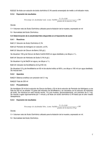 8.3.3.2 Se titula con solución de ácido clorhídrico 0,1N usando anaranjado de metilo o el indicador mixto.
8.3.4

Expresión de resultados
V x N x 0,04
x 100
Porcentaje de alcalinidad total, (como NaOH)
gramos de la muestra (10 g)
=

Donde:
V = Volumen neto de Ácido Clorhídrico utilizado para la titulación de la muestra, expresado en ml
N = Normalidad del Ácido Clorhídrico.
8.4 Determinación de la alcalinidad libre disponible en el hipoclorito de sodio
8.4.1

Reactivos

8.4.1.1 Solución de Ácido Clorhídrico 0,1N.
8.4.1.2 Peróxido de hidrógeno en solución, al 3%.
8.4.1.3 Solución de Cloruro de Bario (100 g/L).
Se disuelven 100 g de Cloruro de Bario CaCl2·2H2O en agua destilada y se diluye a 1 L.
8.4.1.4 Solución de Hidróxido de Sodio 0,1N (4 g/L)
Se disuelven 4 g de NaOH en agua y se diluye a 1 L.
8.4.1.5 Indicador de fenolftaleína (0,5 g/100 ml)
Se disuelven 0,5 g de fenolftaleína en 60 ml de alcohol etílico al 95% y se diluye a 100 ml con agua destilada.
Se mezcla bien.
8.4.2

Aparatos

8.4.2.1 Balanza analítica con precisión de 0,1 mg
8.4.2.2 Fiola de 250 ml
8.4.3

Procedimiento

Se transfieren 50 ml de la solución de Cloruro de Bario y 30 ml de la solución de Peróxido de Hidrógeno a una
fiola de 250 ml; se añaden 10 gotas del indicador de fenolftaleína y se neutraliza con la solución de hidróxido
de sodio. Se introduce en esta mezcla neutra, 10 g de muestra, aproximadamente, con precisión de 0,1 mg.
Se mezcla o agita vigorosamente por 1 minuto y se titula con ácido clorhídrico 0,1N hasta que el color rosado
desaparezca.
8.4.4

Expresión de resultados
V x N x 0,04
x 100
Porcentaje de alcalinidad libre, (como NaOH)
gramos de la muestra (10 g)
=

Donde:
V = Volumen neto de Ácido Clorhídrico utilizado para la titulación de la muestra, expresado en ml.
N = Normalidad del Ácido Clorhídrico.

7

 