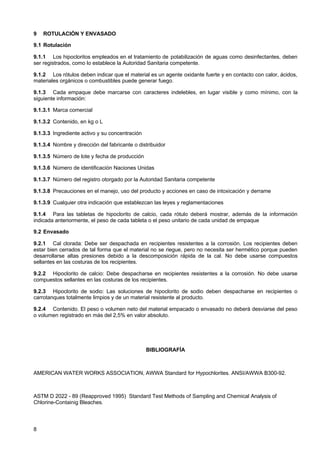 9

ROTULACIÓN Y ENVASADO

9.1 Rotulación
9.1.1 Los hipocloritos empleados en el tratamiento de potabilización de aguas como desinfectantes, deben
ser registrados, como lo establece la Autoridad Sanitaria competente.
9.1.2 Los rótulos deben indicar que el material es un agente oxidante fuerte y en contacto con calor, ácidos,
materiales orgánicos o combustibles puede generar fuego.
9.1.3 Cada empaque debe marcarse con caracteres indelebles, en lugar visible y como mínimo, con la
siguiente información:
9.1.3.1 Marca comercial
9.1.3.2 Contenido, en kg o L
9.1.3.3 Ingrediente activo y su concentración
9.1.3.4 Nombre y dirección del fabricante o distribuidor
9.1.3.5 Número de lote y fecha de producción
9.1.3.6 Número de identificación Naciones Unidas
9.1.3.7 Número del registro otorgado por la Autoridad Sanitaria competente
9.1.3.8 Precauciones en el manejo, uso del producto y acciones en caso de intoxicación y derrame
9.1.3.9 Cualquier otra indicación que establezcan las leyes y reglamentaciones
9.1.4 Para las tabletas de hipoclorito de calcio, cada rótulo deberá mostrar, además de la información
indicada anteriormente, el peso de cada tableta o el peso unitario de cada unidad de empaque
9.2 Envasado
9.2.1 Cal clorada: Debe ser despachada en recipientes resistentes a la corrosión. Los recipientes deben
estar bien cerrados de tal forma que el material no se riegue, pero no necesita ser hermético porque pueden
desarrollarse altas presiones debido a la descomposición rápida de la cal. No debe usarse compuestos
sellantes en las costuras de los recipientes.
9.2.2 Hipoclorito de calcio: Debe despacharse en recipientes resistentes a la corrosión. No debe usarse
compuestos sellantes en las costuras de los recipientes.
9.2.3 Hipoclorito de sodio: Las soluciones de hipoclorito de sodio deben despacharse en recipientes o
carrotanques totalmente limpios y de un material resistente al producto.
9.2.4 Contenido. El peso o volumen neto del material empacado o envasado no deberá desviarse del peso
o volumen registrado en más del 2,5% en valor absoluto.

BIBLIOGRAFÍA

AMERICAN WATER WORKS ASSOCIATION, AWWA Standard for Hypochlorites. ANSI/AWWA B300-92.

ASTM D 2022 - 89 (Reapproved 1995) Standard Test Methods of Sampling and Chemical Analysis of
Chlorine-Containig Bleaches.

8

 