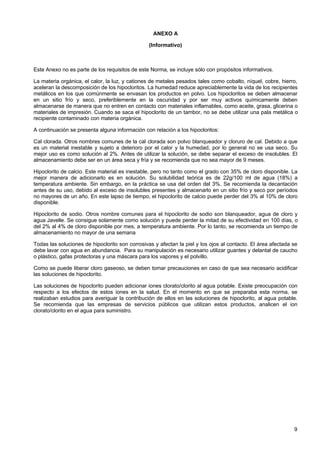 ANEXO A
(Informativo)

Este Anexo no es parte de los requisitos de este Norma, se incluye sólo con propósitos informativos.
La materia orgánica, el calor, la luz, y cationes de metales pesados tales como cobalto, níquel, cobre, hierro,
aceleran la descomposición de los hipocloritos. La humedad reduce apreciablemente la vida de los recipientes
metálicos en los que comúnmente se envasan los productos en polvo. Los hipocloritos se deben almacenar
en un sitio frío y seco, preferiblemente en la oscuridad y por ser muy activos químicamente deben
almacenarse de manera que no entren en contacto con materiales inflamables, como aceite, grasa, glicerina o
materiales de impresión. Cuando se saca el hipoclorito de un tambor, no se debe utilizar una pala metálica o
recipiente contaminado con materia orgánica.
A continuación se presenta alguna información con relación a los hipocloritos:
Cal clorada. Otros nombres comunes de la cal clorada son polvo blanqueador y cloruro de cal. Debido a que
es un material inestable y sujeto a deterioro por el calor y la humedad, por lo general no se usa seco. Su
mejor uso es como solución al 2%. Antes de utilizar la solución, se debe separar el exceso de insolubles. El
almacenamiento debe ser en un área seca y fría y se recomienda que no sea mayor de 9 meses.
Hipoclorito de calcio. Este material es inestable, pero no tanto como el grado con 35% de cloro disponible. La
mejor manera de adicionarlo es en solución. Su solubilidad teórica es de 22g/100 ml de agua (18%) a
temperatura ambiente. Sin embargo, en la práctica se usa del orden del 3%. Se recomienda la decantación
antes de su uso, debido al exceso de insolubles presentes y almacenarlo en un sitio frío y seco por períodos
no mayores de un año. En este lapso de tiempo, el hipoclorito de calcio puede perder del 3% al 10% de cloro
disponible.
Hipoclorito de sodio. Otros nombre comunes para el hipoclorito de sodio son blanqueador, agua de cloro y
agua Javelle. Se consigue solamente como solución y puede perder la mitad de su efectividad en 100 días, o
del 2% al 4% de cloro disponible por mes, a temperatura ambiente. Por lo tanto, se recomienda un tiempo de
almacenamiento no mayor de una semana
Todas las soluciones de hipoclorito son corrosivas y afectan la piel y los ojos al contacto. El área afectada se
debe lavar con agua en abundancia. Para su manipulación es necesario utilizar guantes y delantal de caucho
o plástico, gafas protectoras y una máscara para los vapores y el polvillo.
Como se puede liberar cloro gaseoso, se deben tomar precauciones en caso de que sea necesario acidificar
las soluciones de hipoclorito.
Las soluciones de hipoclorito pueden adicionar iones clorato/clorito al agua potable. Existe preocupación con
respecto a los efectos de estos iones en la salud. En el momento en que se preparaba esta norma, se
realizaban estudios para averiguar la contribución de ellos en las soluciones de hipoclorito, al agua potable.
Se recomienda que las empresas de servicios públicos que utilizan estos productos, analicen el ion
clorato/clorito en el agua para suministro.

9

 