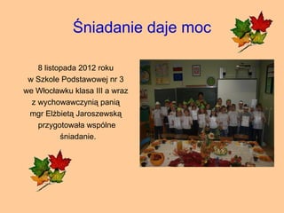 Śniadanie daje moc

    8 listopada 2012 roku
 w Szkole Podstawowej nr 3
we Włocławku klasa III a wraz
  z wychowawczynią panią
 mgr Elżbietą Jaroszewską
    przygotowała wspólne
           śniadanie.
 
