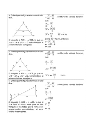 3. En la siguiente figura determinar el valor
de x.
El triángulo ∆ ABC ≈ ∆ BDE, ya que sus
∠ D = ∠A y ∠ E = ∠ C, cumpliéndose el
primer criterio de semejanza.
∴
DE
AC
=
BE
BC
sustituyendo valores tenemos
que:
12
16
=
8
BC
BC =
( )( )
12
816
BC =
12
128
BC = 10.66
Como BC = 10.66 , entonces
x = BC - BE
x= 10.66 - 8
x= 2.66
4. En la siguiente figura determinar el valor
de x.
El triángulo ∆ ABC ≈ ∆ BDE, ya que sus
∠ D = ∠A y ∠ E = ∠ C, cumpliéndose el
primer criterio de semejanza.
∴
BD
AB
=
DE
AC
sustituyendo valores tenemos
que:
6
10
=
15
AC
AC =
( )( )
6
1510
AC = X=
6
150
X= 25
5. En la siguiente figura determinar el valor
de x.
El triángulo ∆ ABC ≈ ∆ ADE, ya que el
∠ A tiene el mismo valor para los dos
triángulos y los lados que lo forman son
proporcionales, cumpliéndose el tercer
criterio de semejanza.
∴
AD
AC
=
DE
BC
sustituyendo valores tenemos
que:
X
10
=
2
8
x=
( )( )
8
210
x=
8
20
x= 2.5
A
B
C
D E
8
X
16
12
A
B
C
D E
X
15
4
6
A
B
C
D
E
2
8
10
X
 