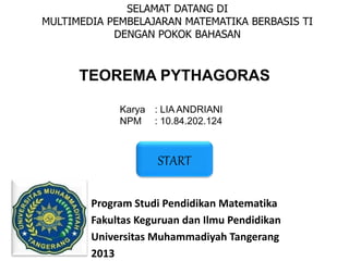 SELAMAT DATANG DI
MULTIMEDIA PEMBELAJARAN MATEMATIKA BERBASIS TI
DENGAN POKOK BAHASAN
TEOREMA PYTHAGORAS
Karya : LIA ANDRIANI
NPM : 10.84.202.124
Program Studi Pendidikan Matematika
Fakultas Keguruan dan Ilmu Pendidikan
Universitas Muhammadiyah Tangerang
2013
START
 