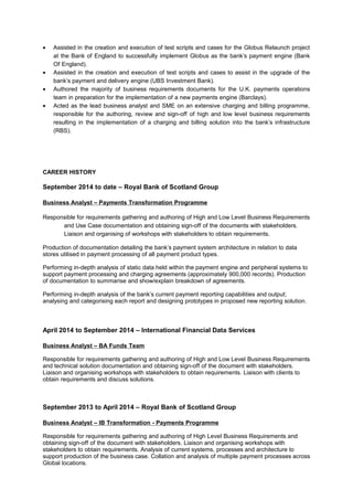 • Assisted in the creation and execution of test scripts and cases for the Globus Relaunch project
at the Bank of England to successfully implement Globus as the bank’s payment engine (Bank
Of England).
• Assisted in the creation and execution of test scripts and cases to assist in the upgrade of the
bank’s payment and delivery engine (UBS Investment Bank).
• Authored the majority of business requirements documents for the U.K. payments operations
team in preparation for the implementation of a new payments engine (Barclays).
• Acted as the lead business analyst and SME on an extensive charging and billing programme,
responsible for the authoring, review and sign-off of high and low level business requirements
resulting in the implementation of a charging and billing solution into the bank’s infrastructure
(RBS).
CAREER HISTORY
September 2014 to date – Royal Bank of Scotland Group
Business Analyst – Payments Transformation Programme
Responsible for requirements gathering and authoring of High and Low Level Business Requirements
and Use Case documentation and obtaining sign-off of the documents with stakeholders.
Liaison and organising of workshops with stakeholders to obtain requirements.
Production of documentation detailing the bank’s payment system architecture in relation to data
stores utilised in payment processing of all payment product types.
Performing in-depth analysis of static data held within the payment engine and peripheral systems to
support payment processing and charging agreements (approximately 900,000 records). Production
of documentation to summarise and show/explain breakdown of agreements.
Performing in-depth analysis of the bank’s current payment reporting capabilities and output;
analysing and categorising each report and designing prototypes in proposed new reporting solution.
April 2014 to September 2014 – International Financial Data Services
Business Analyst – BA Funds Team
Responsible for requirements gathering and authoring of High and Low Level Business Requirements
and technical solution documentation and obtaining sign-off of the document with stakeholders.
Liaison and organising workshops with stakeholders to obtain requirements. Liaison with clients to
obtain requirements and discuss solutions.
September 2013 to April 2014 – Royal Bank of Scotland Group
Business Analyst – IB Transformation - Payments Programme
Responsible for requirements gathering and authoring of High Level Business Requirements and
obtaining sign-off of the document with stakeholders. Liaison and organising workshops with
stakeholders to obtain requirements. Analysis of current systems, processes and architecture to
support production of the business case. Collation and analysis of multiple payment processes across
Global locations.
 