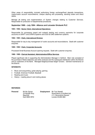 Other areas of responsibility included authorising foreign exchange/fixed deposits transactions,
nostro/vostro account reconciliations, cheque clearing and processing, standing orders and direct
debits.
Manage all testing and implementation of System changes relating to Customer Services.
Responsible for production of Departmental procedures.
September 1988 – July 1994 - Alliance and Leicester Girobank PLC
1993 - 1994 - Senior Clerk, International Operations
Responsible for processing inward and outward sterling and currency payments for corporate
accounts on SWIFT and CHAPS Systems and CGO & CMO settlement systems.
1992 - 1993 - Clerk, International Division
Responsible for day to day management of vostro accounts and reconciliations. Dealt with customer
enquiries.
1990 - 1992 - Clerk, Corporate Accounts
Processed Small Business Account opening requests. Dealt with customer enquiries.
1988 - 1990 - Clerical Assistant, Administration/Office Services
Played significant role in supporting the Administration Manager in Ashford. Main role consisted of
the purchase of Bank stationery and other products and the subsequent distribution within the Branch
and to customers of the Bank. Managed ledger/purchase ledger function. General maintenance of
the Branch.
INTERESTS
• Music and song-writing, guitar playing, gaming
• Football, American Football, Baseball
• Reading and music
• History – reading about it and visiting places
REFEREES
Personal Mr Nic Spicer Employment Mr Tom Newell
33 Randle Way Royal Bank of Scotland plc
Bapchild 2 ½ Devonshire Square
Kent ME9 9PW London EC2M 4BA
 