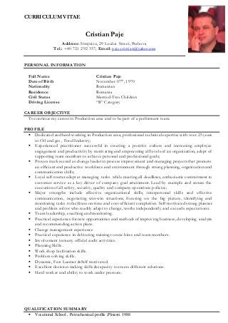 CURRICULUM VITAE
Cristian Paje
Address: Strejnicu, 29 Leului Street, Prahova
Tel.: +40 721 292 337; Email: paje.cristian@yahoo.com
PERSONAL INFORMATION
Full Name Cristian Paje
Date of Birth November 07th
, 1970
Nationality
Residence
Romanian
Romania
Civil Status Married-Two Children
Driving License “B” Category
CAREER OBJECTIVE
To continue my career in Production area and to be part of a performant team.
PROFILE
 Dedicated and hard-working in Production area, professional technical expertise with over 25 years
in Oil and gas , Food Industry;
 Experienced practitioner successful in creating a positive culture and increasing employee
engagement and productivity by motivating and empowering all levels of an organization, adept of
supporting team members to achieve personal and professional goals;
 Proven track record as change leader in process improvement and managing projects that promote
an efficient and productive workforce and environment through strong planning, organization and
communication skills;
 Loyal self-starter adept at managing tasks while meeting all deadlines, enthusiastic commitment to
customer service as a key driver of company goal attainment. Lead by example and ensure the
execution of all safety, security, quality and company operations policies;
 Major strengths include effective organizational skills, interpersonal skills and effective
communication, negotiating win-win situations, focusing on the big picture, identifying and
monitoring tasks to facilitate on-time and cost-efficient completion. Self-motivated strong planner
and problem solver who readily adapt to change, works independently and exceeds expectations.
 Team leadership, coaching and monitoring.
 Practical experience for new opportunities and methods of improving business, developing analysis
and recommending action plans.
 Change management experience
 Practical experience in delivering training to new hires and team members.
 Involvement in many official audit activities.
 Planning Skills .
 Work shop facilitation skills.
 Problem solving skills.
 Dynamic, Fast Learner &Self motivated.
 Excellent decision making skills &capacity to create different solutions.
 Hard worker and ability to work under pressure.
QUALIFICATION SUMMARY
 Vocational School , Petrochemical profile ,Ploiesti 1988
 
