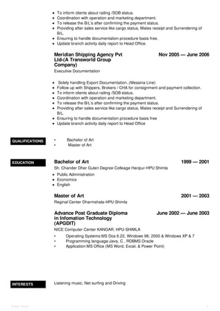 Meridian Shipping Agency Pvt
Ltd-(A Transworld Group
Company)
Nov 2005 — June 2006
To inform clients about railing /SOB status.
Coordination with operation and marketing department.
To release the B/L’s after confirming the payment status.
Providing after sales service like cargo status, Mates receipt and Surrendering of
B/L.
Ensuring to handle documentation procedure basis free.
Update branch activity daily report to Head Office.
Executive Documentation
Solely handling Export Documentation..(Messina Line)
Follow up with Shippers, Brokers / CHA for consignment and payment collection.
To inform clients about railing /SOB status.
Coordination with operation and marketing department.
To release the B/L’s after confirming the payment status.
Providing after sales service like cargo status, Mates receipt and Surrendering of
B/L.
Ensuring to handle documentation procedure basis free
Update branch activity daily report to Head Office
QUALIFICATIONS • Bachelor of Art
• Master of Art
EDUCATION Bachelor of Art 1999 — 2001
Master of Art 2001 — 2003
Advance Post Graduate Diploma
in Infomation Technology
(APGDIT)
June 2002 — June 2003
Sh. Chander Dher Guleri Degree Colleage Haripur-HPU Shimla
Public Administration
Economics
English
Reginal Center Dharmshala-HPU Shimla
NICE Computer Center KANGAR. HPU-SHIMLA
• Operating Systems:MS Dos 6.22, Windows 98, 2000 & Windows XP & 7
• Programming language:Java, C , RDBMS Oracle
• Application:MS Office (MS Word, Excel, & Power Point)
INTERESTS Listening music, Net surfing and Driving
Onkar Singh 2
 
